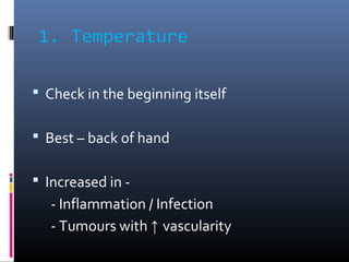 1. Temperature
 Check in the beginning itself
 Best – back of hand
 Increased in -
- Inflammation / Infection
- Tumours...