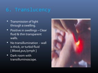 6. Translucency
 Transmission of light
through a swelling.
 Positive in swellings – Clear
fluid & thin transparent
walls...