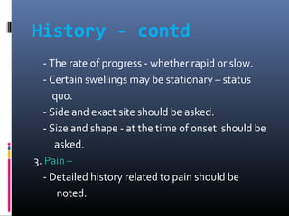 History - contd
- The rate of progress - whether rapid or slow.
- Certain swellings may be stationary – status
quo.
- Side...