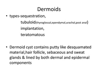 Dermoids
• types-sequestration,
tubuloid(thyroglossal,ependymal,urachal,post anal)
implantation,
teratomatous
• Dermoid cyst contains putty like desquamated
material,hair follicle, sebaceous and sweat
glands & lined by both dermal and epidermal
components
 