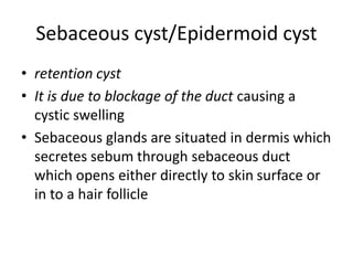 Sebaceous cyst/Epidermoid cyst
• retention cyst
• It is due to blockage of the duct causing a
cystic swelling
• Sebaceous glands are situated in dermis which
secretes sebum through sebaceous duct
which opens either directly to skin surface or
in to a hair follicle
 