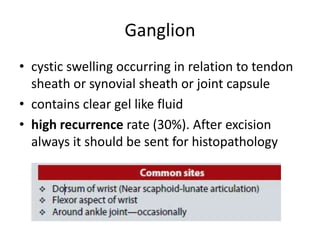Ganglion
• cystic swelling occurring in relation to tendon
sheath or synovial sheath or joint capsule
• contains clear gel like fluid
• high recurrence rate (30%). After excision
always it should be sent for histopathology
 