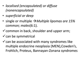 • localised (encapsulated) or diffuse
(nonencapsulated)
• superficial or deep
• single or multiple Multiple lipomas are 15%
common; males(6:1).
common in back, shoulder and upper arm;
can be symmetrical
can be associated with many syndromes like
multiple endocrine neoplasia (MEN),Cowden’s,
Frohlich, Proteus, Bannayan-Zonana syndromes
 