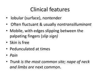 Clinical features
• lobular (surface), nontender
• Often fluctuant & usually nontransilluminant
• Mobile, with edges slipping between the
palpating fingers (slip sign)
• Skin is free
• Pedunculated at times
• Pain
• Trunk is the most common site; nape of neck
and limbs are next common.
 