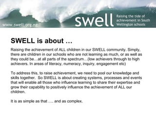 SWELL is about … Raising the achievement of ALL children in our SWELL community. Simply, there are children in our schools who are not learning as much, or as well as they could be…at all parts of the spectrum…(low achievers through to high achievers. In areas of literacy, numeracy, inquiry, engagement etc) To address this, to raise achievement, we need to pool our knowledge and skills together.  So SWELL is about creating systems, processes and events that will enable all those who influence learning to share their expertise and grow their capability to positively influence the achievement of ALL our children. It is as simple as that …. and as complex.  