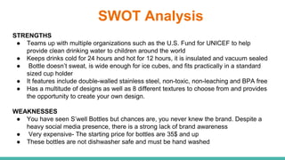 SWOT Analysis
STRENGTHS
● Teams up with multiple organizations such as the U.S. Fund for UNICEF to help
provide clean drinking water to children around the world
● Keeps drinks cold for 24 hours and hot for 12 hours, it is insulated and vacuum sealed
● Bottle doesn’t sweat, is wide enough for ice cubes, and fits practically in a standard
sized cup holder
● It features include double-walled stainless steel, non-toxic, non-leaching and BPA free
● Has a multitude of designs as well as 8 different textures to choose from and provides
the opportunity to create your own design.
WEAKNESSES
● You have seen S’well Bottles but chances are, you never knew the brand. Despite a
heavy social media presence, there is a strong lack of brand awareness
● Very expensive- The starting price for bottles are 35$ and up
● These bottles are not dishwasher safe and must be hand washed
 