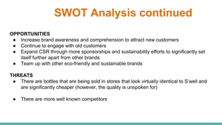 SWOT Analysis continued
OPPORTUNITIES
● Increase brand awareness and comprehension to attract new customers
● Continue to engage with old customers
● Expand CSR through more sponsorships and sustainability efforts to significantly set
itself further apart from other brands
● Team up with other eco-friendly and sustainable brands
THREATS
● There are bottles that are being sold in stores that look virtually identical to S’well and
are significantly cheaper (however, the quality is unspoken for)
● There are more well known competitors
 