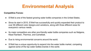 Environmental Analysis
Competitive Forces:
● S’Well is one of the fastest growing water bottle companies in the United States.
● Since its start in 2010, S’Well has successfully and quickly expanded their product to
over 90 different color designs and variations, along with three different sizes for
everyone’s various needs.
● Its major competitors are other eco-friendly water bottle companies such as Nalgene,
Klean Kanteen, Thermos, and Camelbak.
● Due to rising environmental concerns around the world.
● S’Well has a unique opportunity to expand into the water bottle market, competing
against some of the top water bottles brands in the world.
 