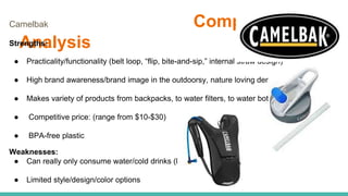 Competitor
Analysis
Camelbak
Strengths:
● Practicality/functionality (belt loop, “flip, bite-and-sip,” internal straw design)
● High brand awareness/brand image in the outdoorsy, nature loving demographic
● Makes variety of products from backpacks, to water filters, to water bottles.
● Competitive price: (range from $10-$30)
● BPA-free plastic
Weaknesses:
● Can really only consume water/cold drinks (limiting)
● Limited style/design/color options
 