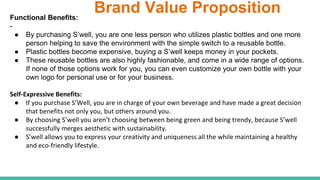 Brand Value PropositionFunctional Benefits:
-
● By purchasing S’well, you are one less person who utilizes plastic bottles and one more
person helping to save the environment with the simple switch to a reusable bottle.
● Plastic bottles become expensive, buying a S’well keeps money in your pockets.
● These reusable bottles are also highly fashionable, and come in a wide range of options.
If none of those options work for you, you can even customize your own bottle with your
own logo for personal use or for your business.
Self-Expressive Benefits:
● If you purchase S’Well, you are in charge of your own beverage and have made a great decision
that benefits not only you, but others around you.
● By choosing S’well you aren’t choosing between being green and being trendy, because S’well
successfully merges aesthetic with sustainability.
● S’well allows you to express your creativity and uniqueness all the while maintaining a healthy
and eco-friendly lifestyle.
 