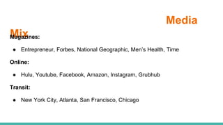 Media
MixMagazines:
● Entrepreneur, Forbes, National Geographic, Men’s Health, Time
Online:
● Hulu, Youtube, Facebook, Amazon, Instagram, Grubhub
Transit:
● New York City, Atlanta, San Francisco, Chicago
 