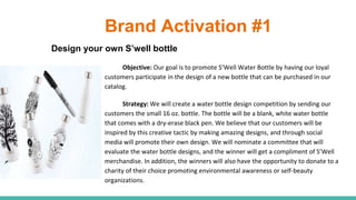 Brand Activation #1
Design your own S’well bottle
Objective: Our goal is to promote S’Well Water Bottle by having our loyal
customers participate in the design of a new bottle that can be purchased in our
catalog.
Strategy: We will create a water bottle design competition by sending our
customers the small 16 oz. bottle. The bottle will be a blank, white water bottle
that comes with a dry-erase black pen. We believe that our customers will be
inspired by this creative tactic by making amazing designs, and through social
media will promote their own design. We will nominate a committee that will
evaluate the water bottle designs, and the winner will get a compliment of S’Well
merchandise. In addition, the winners will also have the opportunity to donate to a
charity of their choice promoting environmental awareness or self-beauty
organizations.
 