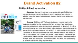 Brand Activation #2
Citibike & S’well partnership
Objective: Our goal through our new membership with CitiBike is to
promote an environmental campaign by reducing your carbon footprint, in
addition to earning reward points that will discount S’Well water bottles and
merchandise.
Strategy: CitiBike and S’Well water bottles are merging together to
provide an amazing service to people who love to explore and want to use
public transportation to get around populous areas such as New York City. This
fun and affordable way to get around town will enhance our product because we
will be giving out reward points to your account for every mile you ride CitiBike.
Depending on how many miles you use, it will give you rewards and discounts
on our merchandise that CitiBank has agreed to help out with. We believe our
customers will take advantage of this promotion because our audience loves to
explore, while also giving back to the environment. It is a fun and creative way
to promote sustainable living and well-being.
 