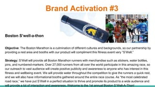 Brand Activation #3
Boston S’well-a-thon
Objective: The Boston Marathon is a culmination of different cultures and backgrounds, so our partnership by
providing a rest area and booths with our product will compliment this fitness event very “S’Well.”
Strategy: S’Well will provide all Boston Marathon runners with merchandise such as stickers, water bottles,
pins, and numbered-markers. Over 27,000 runners from all over the world participate in this amazing race, so
our outreach to vast audience will create positive publicity and awareness to anyone who has interest in this
fitness and wellbeing event. We will provide water throughout the competition to give the runners a quick rest,
and we will also have informational booths gathered around the entire race course. As “the most celebrated
road race,” we have put S’Well in a perfect situation to thrive and promote its product to a wide audience and
will provide a lot of interaction and awareness. Welcome to the 1st annual Boston S’Well-A-Thon!
 