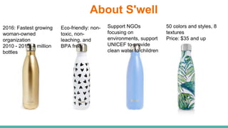 About S'well
2016: Fastest growing
woman-owned
organization
2010 - 2015: 4 million
bottles
Eco-friendly: non-
toxic, non-
leaching, and
BPA free.
Support NGOs
focusing on
environments, support
UNICEF to provide
clean water to children
50 colors and styles, 8
textures
Price: $35 and up
 
