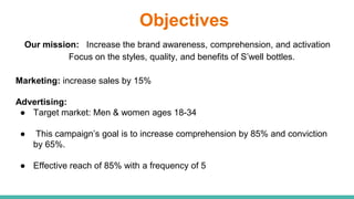 Objectives
Our mission: Increase the brand awareness, comprehension, and activation
Focus on the styles, quality, and benefits of S’well bottles.
Marketing: increase sales by 15%
Advertising:
● Target market: Men & women ages 18-34
● This campaign’s goal is to increase comprehension by 85% and conviction
by 65%.
● Effective reach of 85% with a frequency of 5
 