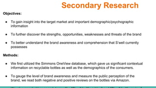 Secondary Research
Objectives:
● To gain insight into the target market and important demographic/psychographic
information
● To further discover the strengths, opportunities, weaknesses and threats of the brand
● To better understand the brand awareness and comprehension that S’well currently
possesses
Methods:
● We first utilized the Simmons OneView database, which gave us significant contextual
information on recyclable bottles as well as the demographics of the consumers.
● To gauge the level of brand awareness and measure the public perception of the
brand, we read both negative and positive reviews on the bottles via Amazon.
 