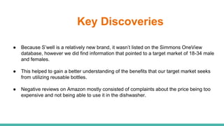 Key Discoveries
● Because S’well is a relatively new brand, it wasn’t listed on the Simmons OneView
database, however we did find information that pointed to a target market of 18-34 male
and females.
● This helped to gain a better understanding of the benefits that our target market seeks
from utilizing reusable bottles.
● Negative reviews on Amazon mostly consisted of complaints about the price being too
expensive and not being able to use it in the dishwasher.
 