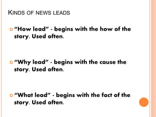 KINDS OF NEWS LEADS
 “How lead” - begins with the how of the
story. Used often.
 “Why lead” - begins with the cause the
story. Used often.
 “What lead” - begins with the fact of the
story. Used often.
 