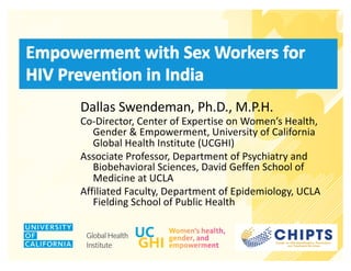 Opening Slide (change photo)
GlobalHealth
Institute
Dallas Swendeman, Ph.D., M.P.H.
Co-Director, Center of Expertise on Women’s Health,
Gender & Empowerment, University of California
Global Health Institute (UCGHI)
Associate Professor, Department of Psychiatry and
Biobehavioral Sciences, David Geffen School of
Medicine at UCLA
Affiliated Faculty, Department of Epidemiology, UCLA
Fielding School of Public Health
 