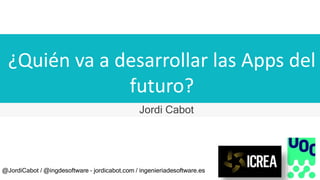 ¿Quién va a desarrollar las Apps del
futuro?
Jordi Cabot
@JordiCabot / @ingdesoftware – jordicabot.com / ingenieriadesoftware.es
 