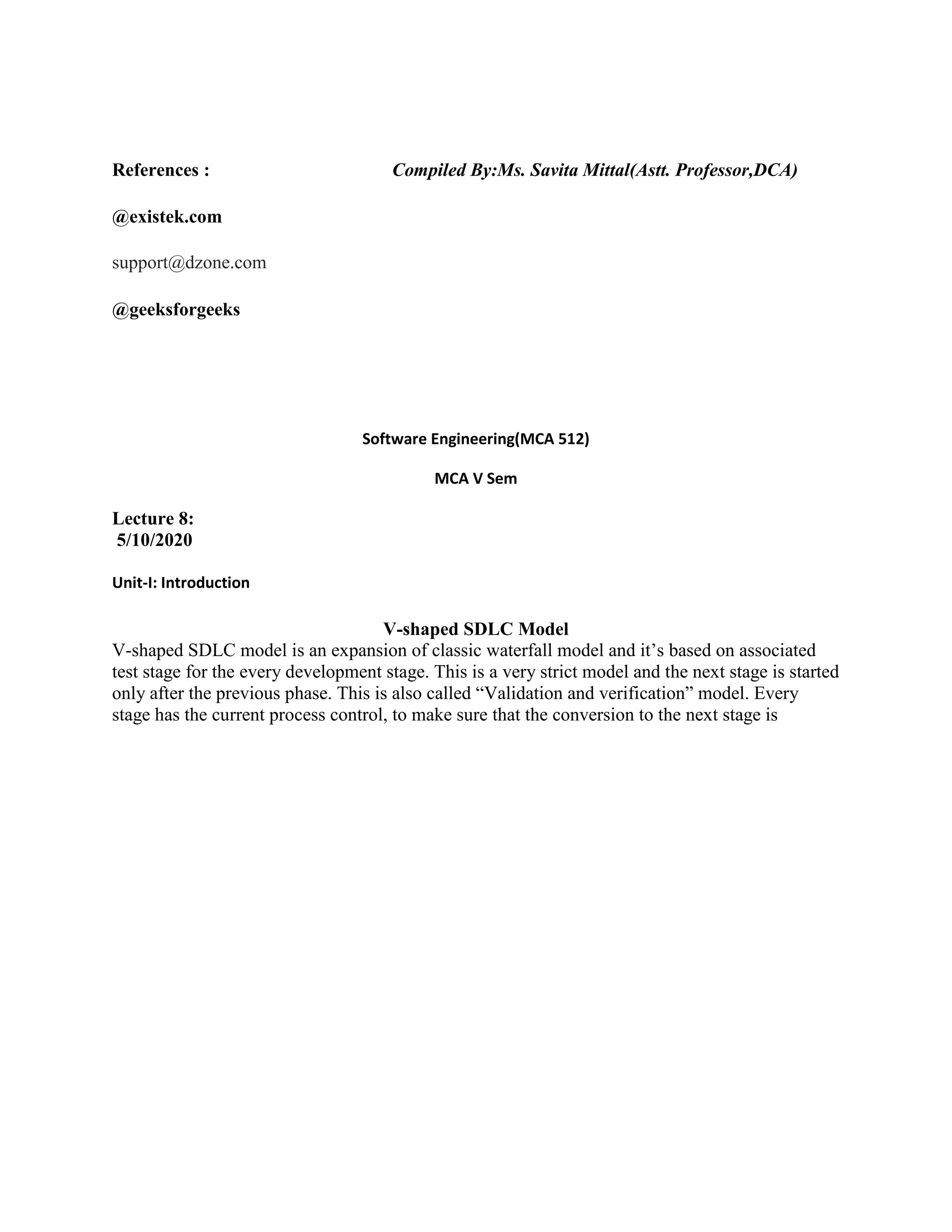 References : Compiled By:Ms. Savita Mittal(Astt. Professor,DCA)
@existek.com
support@dzone.com
@geeksforgeeks
Software Engineering(MCA 512)
MCA V Sem
Lecture 8:
5/10/2020
Unit-I: Introduction
V-shaped SDLC Model
V-shaped SDLC model is an expansion of classic waterfall model and it’s based on associated
test stage for the every development stage. This is a very strict model and the next stage is started
only after the previous phase. This is also called “Validation and verification” model. Every
stage has the current process control, to make sure that the conversion to the next stage is
 