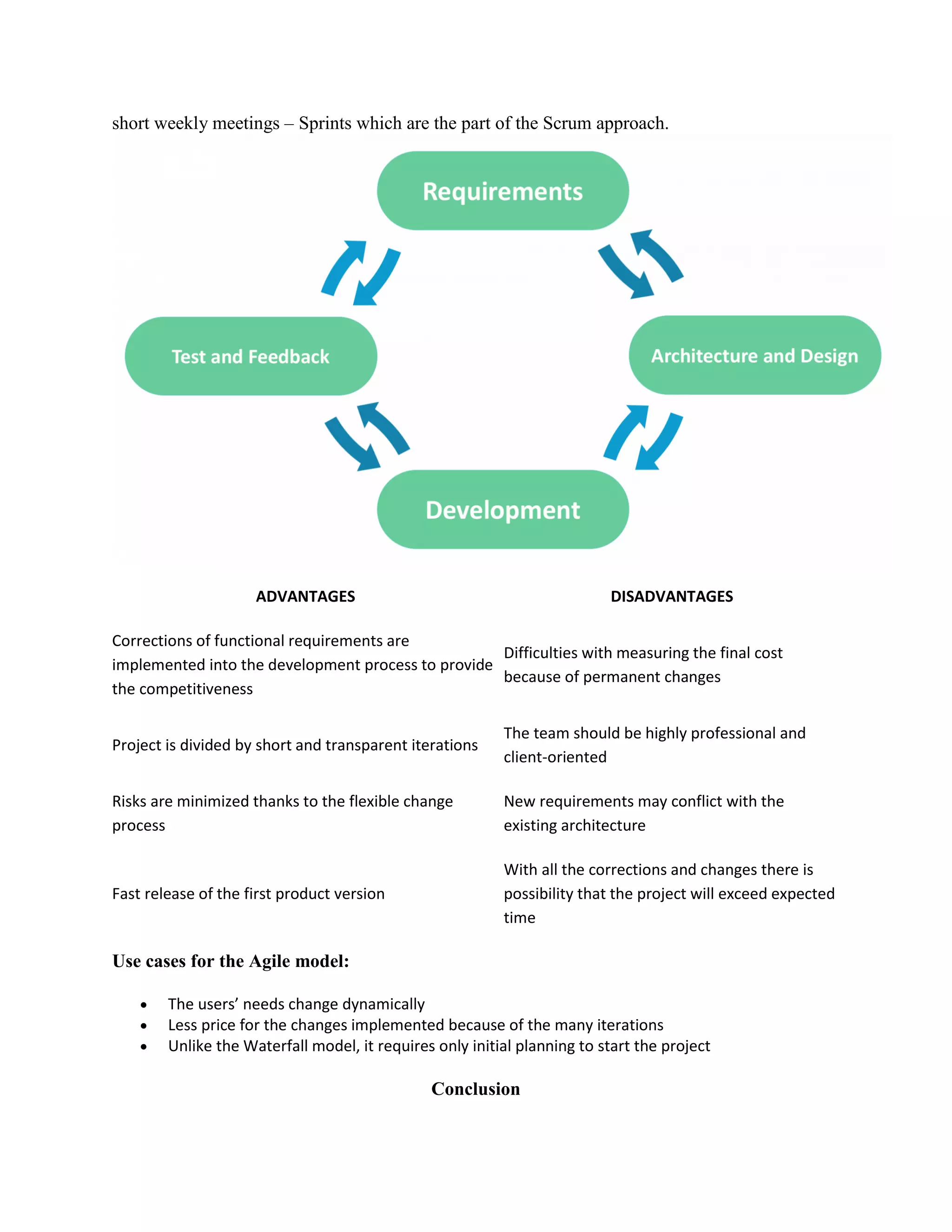 short weekly meetings – Sprints which are the part of the Scrum approach.
ADVANTAGES DISADVANTAGES
Corrections of functional requirements are
implemented into the development process to provide
the competitiveness
Difficulties with measuring the final cost
because of permanent changes
Project is divided by short and transparent iterations
The team should be highly professional and
client-oriented
Risks are minimized thanks to the flexible change
process
New requirements may conflict with the
existing architecture
Fast release of the first product version
With all the corrections and changes there is
possibility that the project will exceed expected
time
Use cases for the Agile model:
 The users’ needs change dynamically
 Less price for the changes implemented because of the many iterations
 Unlike the Waterfall model, it requires only initial planning to start the project
Conclusion
 