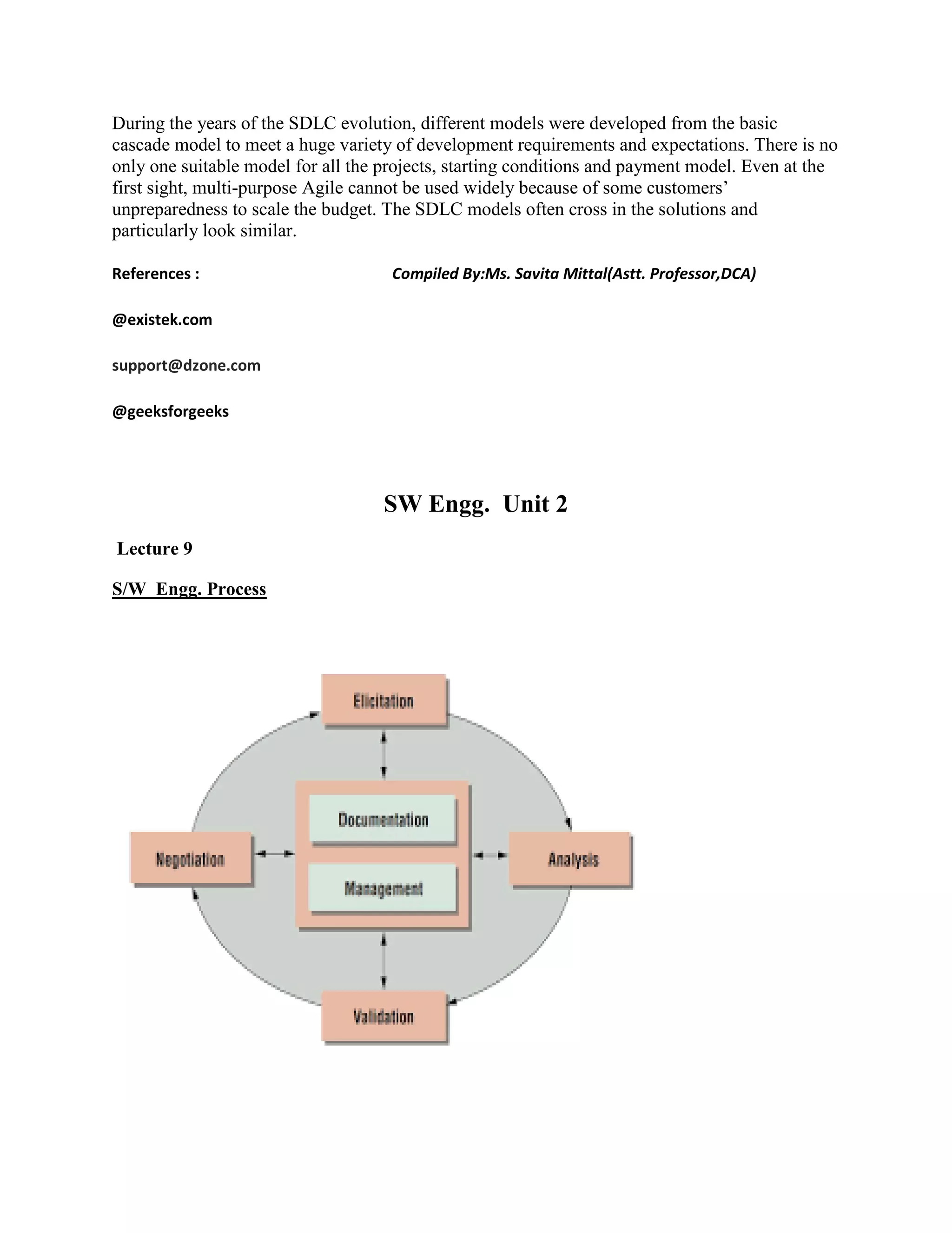 During the years of the SDLC evolution, different models were developed from the basic
cascade model to meet a huge variety of development requirements and expectations. There is no
only one suitable model for all the projects, starting conditions and payment model. Even at the
first sight, multi-purpose Agile cannot be used widely because of some customers’
unpreparedness to scale the budget. The SDLC models often cross in the solutions and
particularly look similar.
References : Compiled By:Ms. Savita Mittal(Astt. Professor,DCA)
@existek.com
support@dzone.com
@geeksforgeeks
SW Engg. Unit 2
Lecture 9
S/W Engg. Process
 