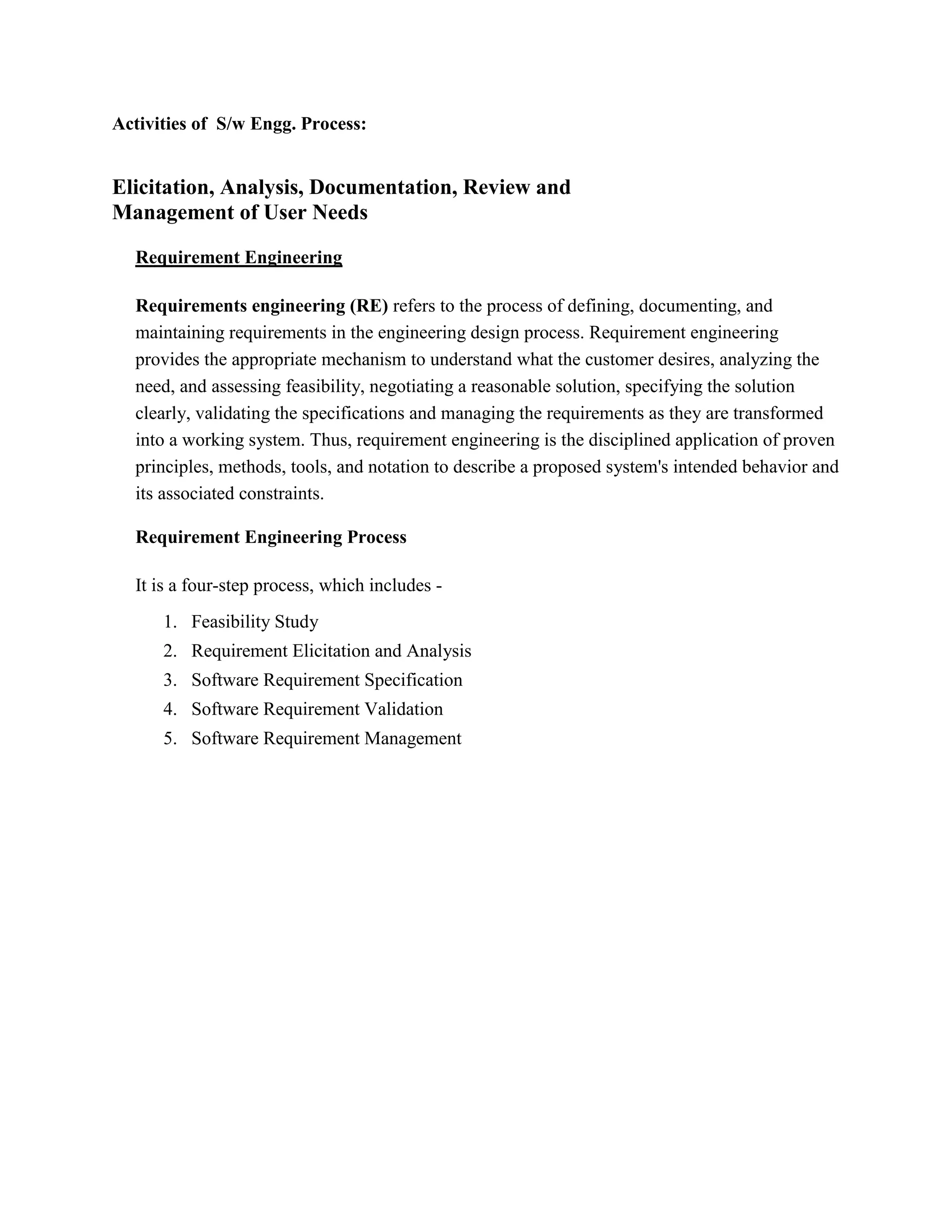 Activities of S/w Engg. Process:
Elicitation, Analysis, Documentation, Review and
Management of User Needs
Requirement Engineering
Requirements engineering (RE) refers to the process of defining, documenting, and
maintaining requirements in the engineering design process. Requirement engineering
provides the appropriate mechanism to understand what the customer desires, analyzing the
need, and assessing feasibility, negotiating a reasonable solution, specifying the solution
clearly, validating the specifications and managing the requirements as they are transformed
into a working system. Thus, requirement engineering is the disciplined application of proven
principles, methods, tools, and notation to describe a proposed system's intended behavior and
its associated constraints.
Requirement Engineering Process
It is a four-step process, which includes -
1. Feasibility Study
2. Requirement Elicitation and Analysis
3. Software Requirement Specification
4. Software Requirement Validation
5. Software Requirement Management
 