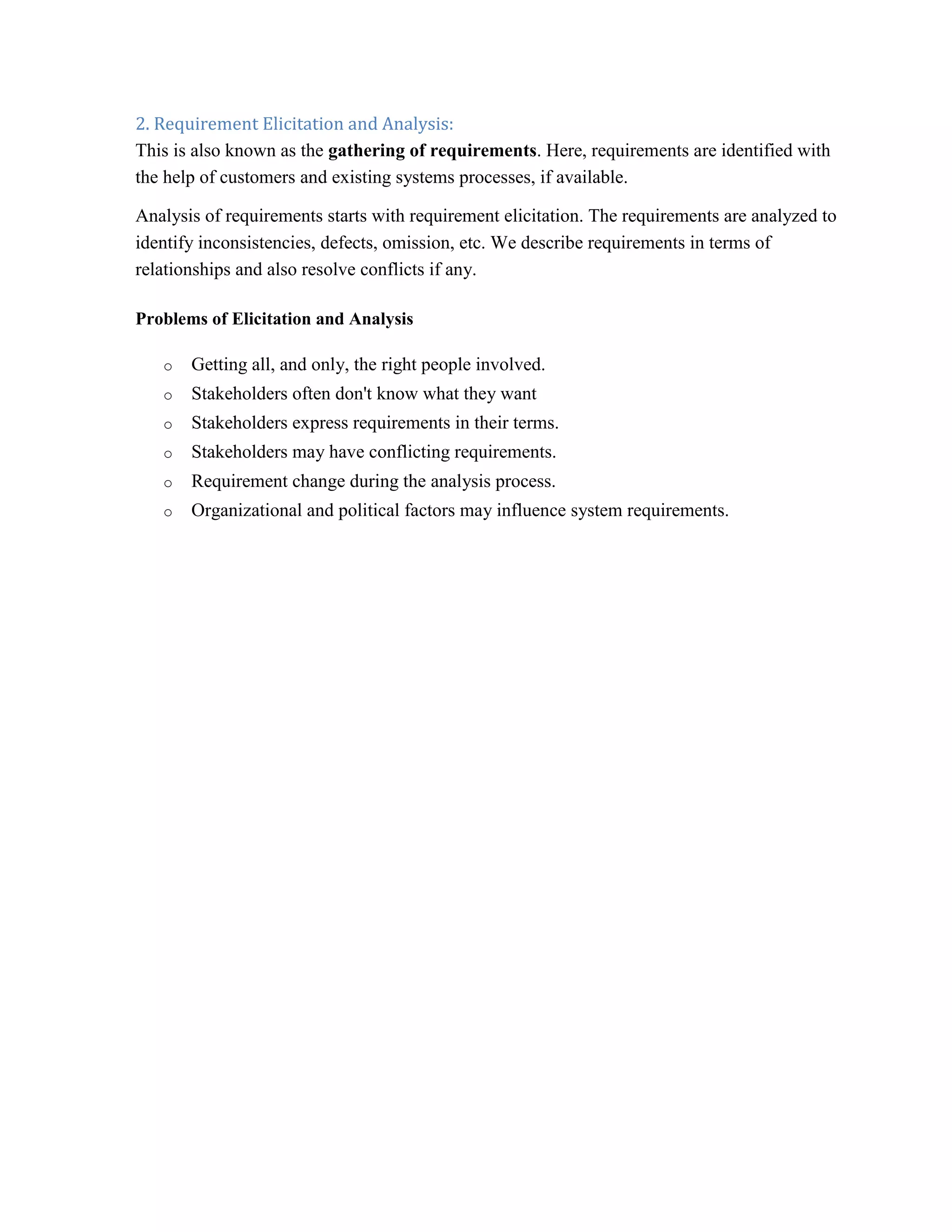2. Requirement Elicitation and Analysis:
This is also known as the gathering of requirements. Here, requirements are identified with
the help of customers and existing systems processes, if available.
Analysis of requirements starts with requirement elicitation. The requirements are analyzed to
identify inconsistencies, defects, omission, etc. We describe requirements in terms of
relationships and also resolve conflicts if any.
Problems of Elicitation and Analysis
o Getting all, and only, the right people involved.
o Stakeholders often don't know what they want
o Stakeholders express requirements in their terms.
o Stakeholders may have conflicting requirements.
o Requirement change during the analysis process.
o Organizational and political factors may influence system requirements.
 