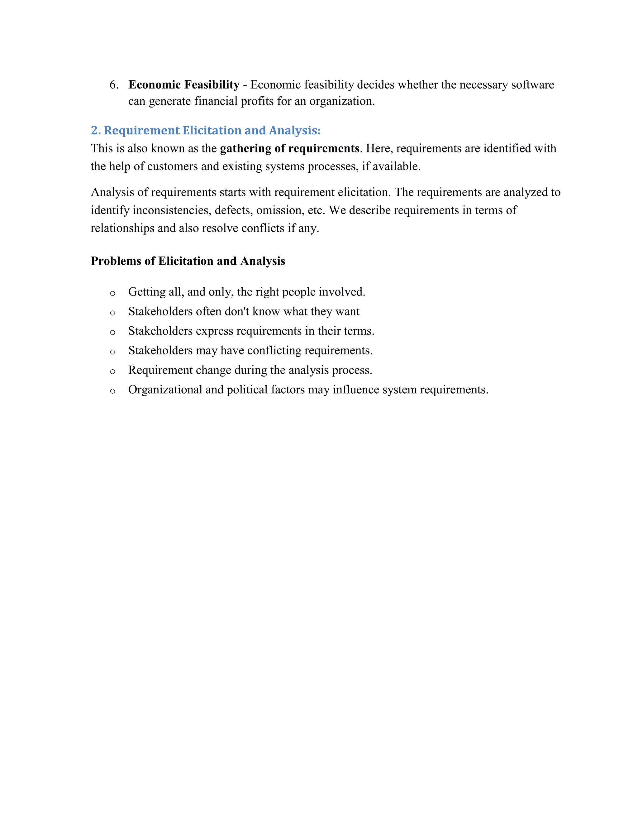 6. Economic Feasibility - Economic feasibility decides whether the necessary software
can generate financial profits for an organization.
2. Requirement Elicitation and Analysis:
This is also known as the gathering of requirements. Here, requirements are identified with
the help of customers and existing systems processes, if available.
Analysis of requirements starts with requirement elicitation. The requirements are analyzed to
identify inconsistencies, defects, omission, etc. We describe requirements in terms of
relationships and also resolve conflicts if any.
Problems of Elicitation and Analysis
o Getting all, and only, the right people involved.
o Stakeholders often don't know what they want
o Stakeholders express requirements in their terms.
o Stakeholders may have conflicting requirements.
o Requirement change during the analysis process.
o Organizational and political factors may influence system requirements.
 