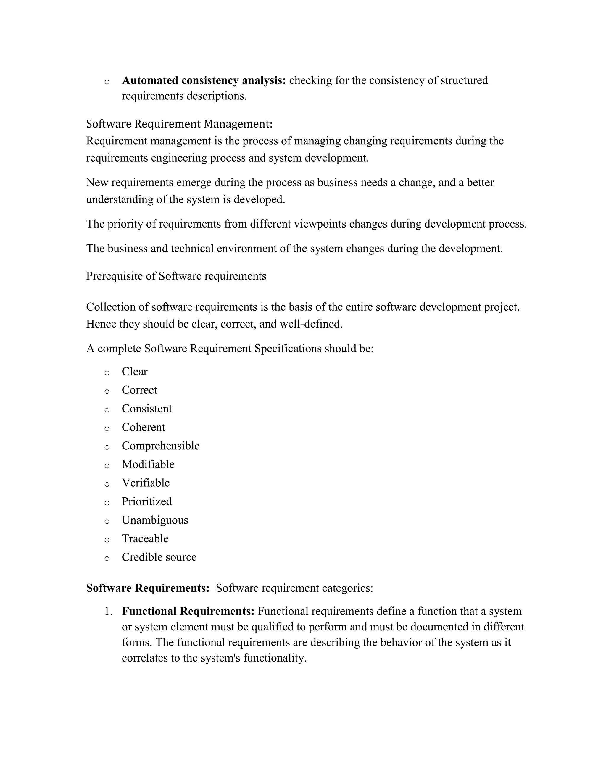 o Automated consistency analysis: checking for the consistency of structured
requirements descriptions.
Software Requirement Management:
Requirement management is the process of managing changing requirements during the
requirements engineering process and system development.
New requirements emerge during the process as business needs a change, and a better
understanding of the system is developed.
The priority of requirements from different viewpoints changes during development process.
The business and technical environment of the system changes during the development.
Prerequisite of Software requirements
Collection of software requirements is the basis of the entire software development project.
Hence they should be clear, correct, and well-defined.
A complete Software Requirement Specifications should be:
o Clear
o Correct
o Consistent
o Coherent
o Comprehensible
o Modifiable
o Verifiable
o Prioritized
o Unambiguous
o Traceable
o Credible source
Software Requirements: Software requirement categories:
1. Functional Requirements: Functional requirements define a function that a system
or system element must be qualified to perform and must be documented in different
forms. The functional requirements are describing the behavior of the system as it
correlates to the system's functionality.
 