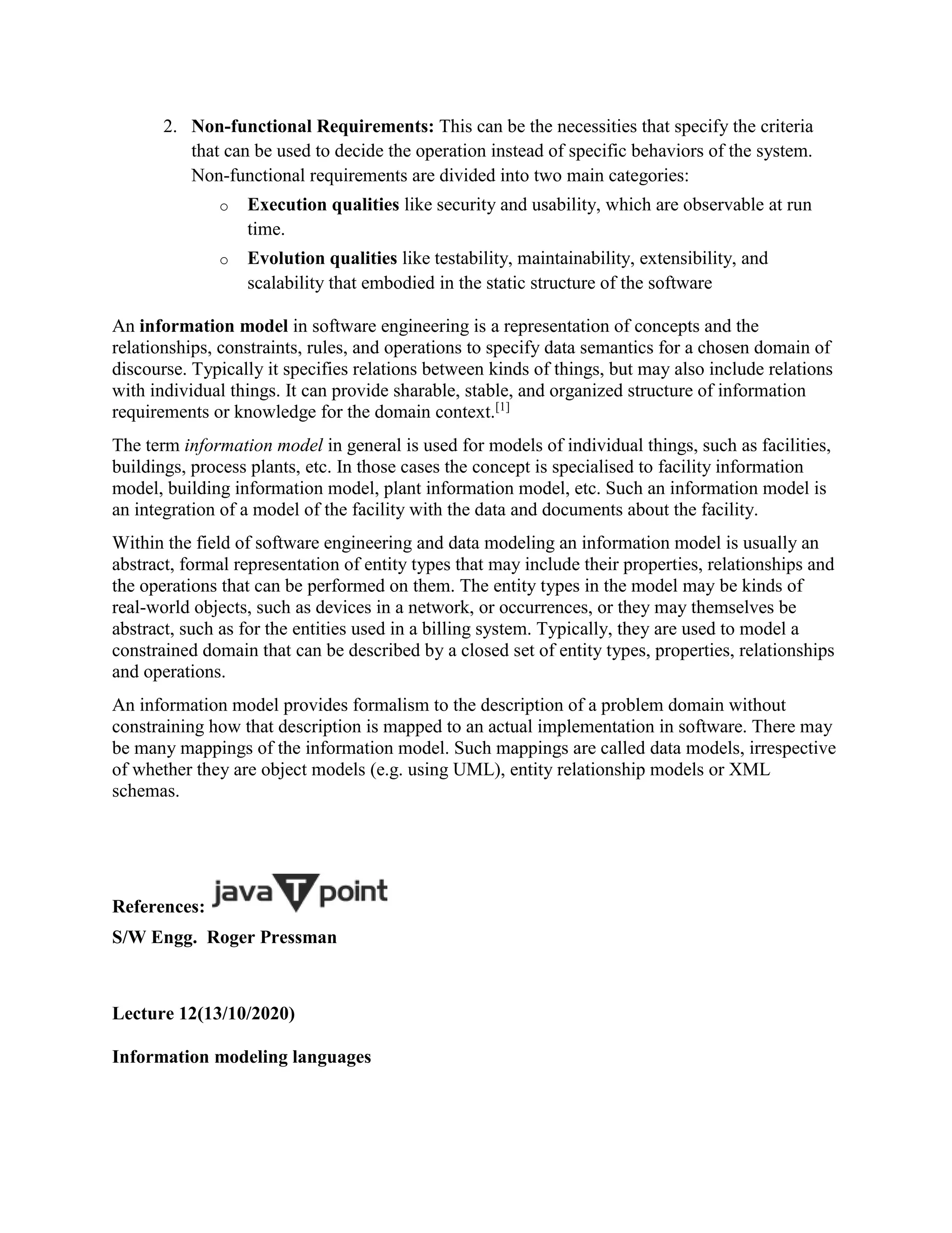 2. Non-functional Requirements: This can be the necessities that specify the criteria
that can be used to decide the operation instead of specific behaviors of the system.
Non-functional requirements are divided into two main categories:
o Execution qualities like security and usability, which are observable at run
time.
o Evolution qualities like testability, maintainability, extensibility, and
scalability that embodied in the static structure of the software
An information model in software engineering is a representation of concepts and the
relationships, constraints, rules, and operations to specify data semantics for a chosen domain of
discourse. Typically it specifies relations between kinds of things, but may also include relations
with individual things. It can provide sharable, stable, and organized structure of information
requirements or knowledge for the domain context.[1]
The term information model in general is used for models of individual things, such as facilities,
buildings, process plants, etc. In those cases the concept is specialised to facility information
model, building information model, plant information model, etc. Such an information model is
an integration of a model of the facility with the data and documents about the facility.
Within the field of software engineering and data modeling an information model is usually an
abstract, formal representation of entity types that may include their properties, relationships and
the operations that can be performed on them. The entity types in the model may be kinds of
real-world objects, such as devices in a network, or occurrences, or they may themselves be
abstract, such as for the entities used in a billing system. Typically, they are used to model a
constrained domain that can be described by a closed set of entity types, properties, relationships
and operations.
An information model provides formalism to the description of a problem domain without
constraining how that description is mapped to an actual implementation in software. There may
be many mappings of the information model. Such mappings are called data models, irrespective
of whether they are object models (e.g. using UML), entity relationship models or XML
schemas.
References:
S/W Engg. Roger Pressman
Lecture 12(13/10/2020)
Information modeling languages
 