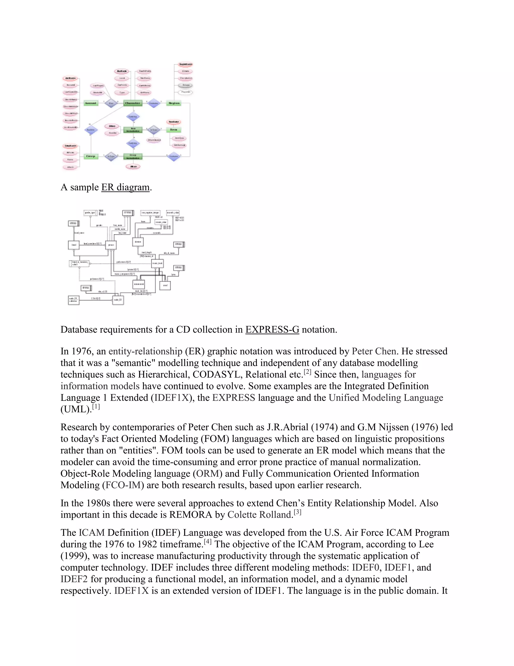 A sample ER diagram.
Database requirements for a CD collection in EXPRESS-G notation.
In 1976, an entity-relationship (ER) graphic notation was introduced by Peter Chen. He stressed
that it was a "semantic" modelling technique and independent of any database modelling
techniques such as Hierarchical, CODASYL, Relational etc.[2]
Since then, languages for
information models have continued to evolve. Some examples are the Integrated Definition
Language 1 Extended (IDEF1X), the EXPRESS language and the Unified Modeling Language
(UML).[1]
Research by contemporaries of Peter Chen such as J.R.Abrial (1974) and G.M Nijssen (1976) led
to today's Fact Oriented Modeling (FOM) languages which are based on linguistic propositions
rather than on "entities". FOM tools can be used to generate an ER model which means that the
modeler can avoid the time-consuming and error prone practice of manual normalization.
Object-Role Modeling language (ORM) and Fully Communication Oriented Information
Modeling (FCO-IM) are both research results, based upon earlier research.
In the 1980s there were several approaches to extend Chen’s Entity Relationship Model. Also
important in this decade is REMORA by Colette Rolland.[3]
The ICAM Definition (IDEF) Language was developed from the U.S. Air Force ICAM Program
during the 1976 to 1982 timeframe.[4]
The objective of the ICAM Program, according to Lee
(1999), was to increase manufacturing productivity through the systematic application of
computer technology. IDEF includes three different modeling methods: IDEF0, IDEF1, and
IDEF2 for producing a functional model, an information model, and a dynamic model
respectively. IDEF1X is an extended version of IDEF1. The language is in the public domain. It
 