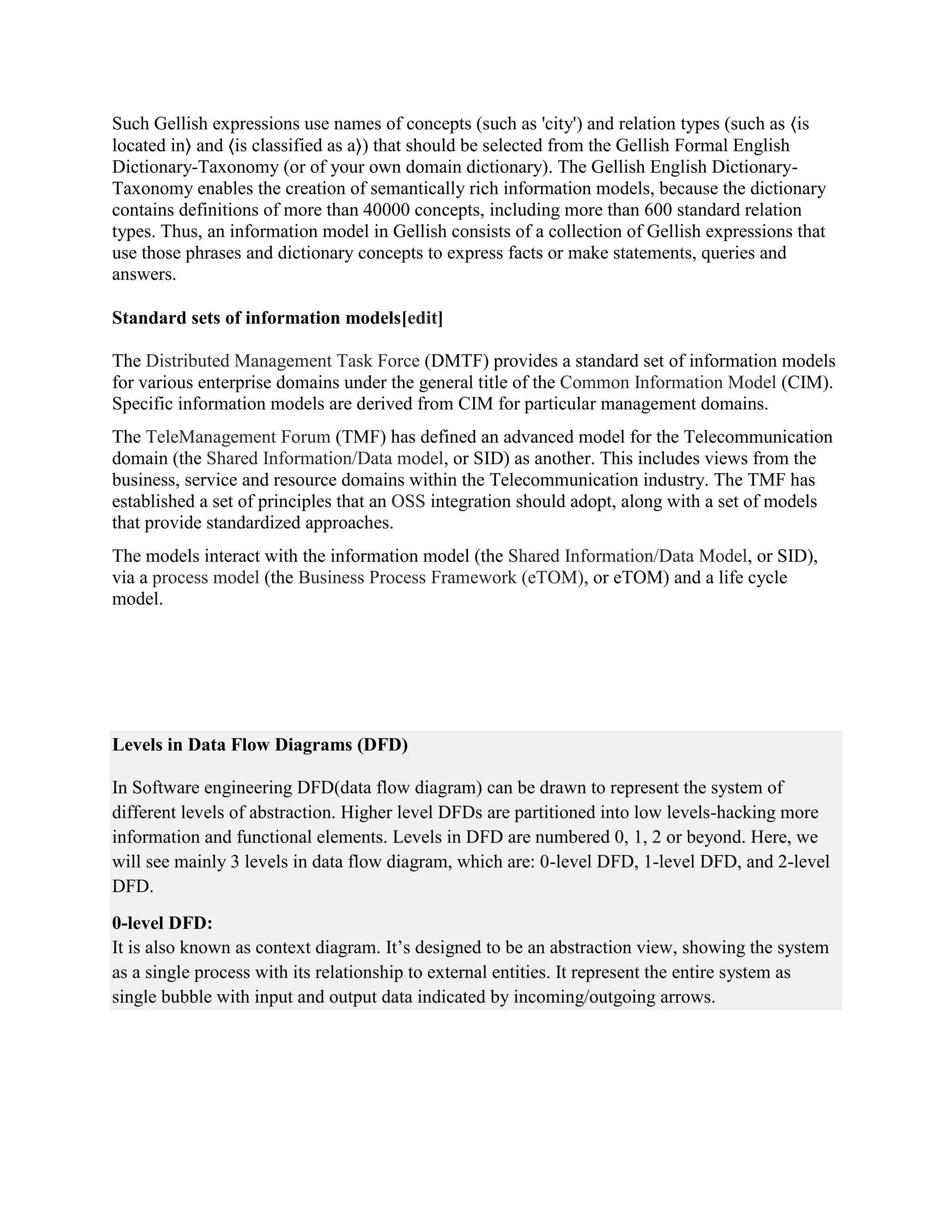 Such Gellish expressions use names of concepts (such as 'city') and relation types (such as ⟨is
located in⟩ and ⟨is classified as a⟩) that should be selected from the Gellish Formal English
Dictionary-Taxonomy (or of your own domain dictionary). The Gellish English Dictionary-
Taxonomy enables the creation of semantically rich information models, because the dictionary
contains definitions of more than 40000 concepts, including more than 600 standard relation
types. Thus, an information model in Gellish consists of a collection of Gellish expressions that
use those phrases and dictionary concepts to express facts or make statements, queries and
answers.
Standard sets of information models[edit]
The Distributed Management Task Force (DMTF) provides a standard set of information models
for various enterprise domains under the general title of the Common Information Model (CIM).
Specific information models are derived from CIM for particular management domains.
The TeleManagement Forum (TMF) has defined an advanced model for the Telecommunication
domain (the Shared Information/Data model, or SID) as another. This includes views from the
business, service and resource domains within the Telecommunication industry. The TMF has
established a set of principles that an OSS integration should adopt, along with a set of models
that provide standardized approaches.
The models interact with the information model (the Shared Information/Data Model, or SID),
via a process model (the Business Process Framework (eTOM), or eTOM) and a life cycle
model.
Levels in Data Flow Diagrams (DFD)
In Software engineering DFD(data flow diagram) can be drawn to represent the system of
different levels of abstraction. Higher level DFDs are partitioned into low levels-hacking more
information and functional elements. Levels in DFD are numbered 0, 1, 2 or beyond. Here, we
will see mainly 3 levels in data flow diagram, which are: 0-level DFD, 1-level DFD, and 2-level
DFD.
0-level DFD:
It is also known as context diagram. It’s designed to be an abstraction view, showing the system
as a single process with its relationship to external entities. It represent the entire system as
single bubble with input and output data indicated by incoming/outgoing arrows.
 