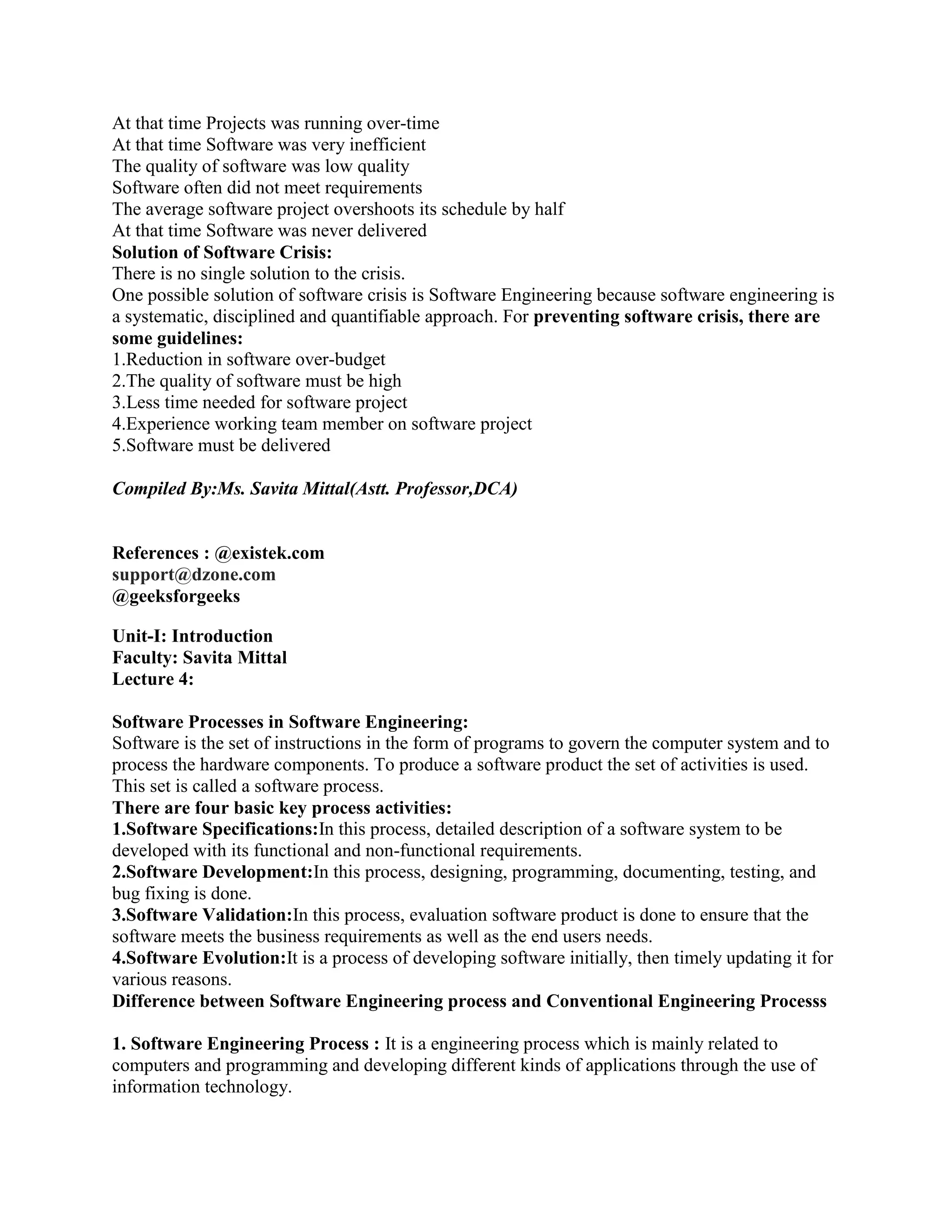 At that time Projects was running over-time
At that time Software was very inefficient
The quality of software was low quality
Software often did not meet requirements
The average software project overshoots its schedule by half
At that time Software was never delivered
Solution of Software Crisis:
There is no single solution to the crisis.
One possible solution of software crisis is Software Engineering because software engineering is
a systematic, disciplined and quantifiable approach. For preventing software crisis, there are
some guidelines:
1.Reduction in software over-budget
2.The quality of software must be high
3.Less time needed for software project
4.Experience working team member on software project
5.Software must be delivered
Compiled By:Ms. Savita Mittal(Astt. Professor,DCA)
References : @existek.com
support@dzone.com
@geeksforgeeks
Unit-I: Introduction
Faculty: Savita Mittal
Lecture 4:
Software Processes in Software Engineering:
Software is the set of instructions in the form of programs to govern the computer system and to
process the hardware components. To produce a software product the set of activities is used.
This set is called a software process.
There are four basic key process activities:
1.Software Specifications:In this process, detailed description of a software system to be
developed with its functional and non-functional requirements.
2.Software Development:In this process, designing, programming, documenting, testing, and
bug fixing is done.
3.Software Validation:In this process, evaluation software product is done to ensure that the
software meets the business requirements as well as the end users needs.
4.Software Evolution:It is a process of developing software initially, then timely updating it for
various reasons.
Difference between Software Engineering process and Conventional Engineering Processs
1. Software Engineering Process : It is a engineering process which is mainly related to
computers and programming and developing different kinds of applications through the use of
information technology.
 