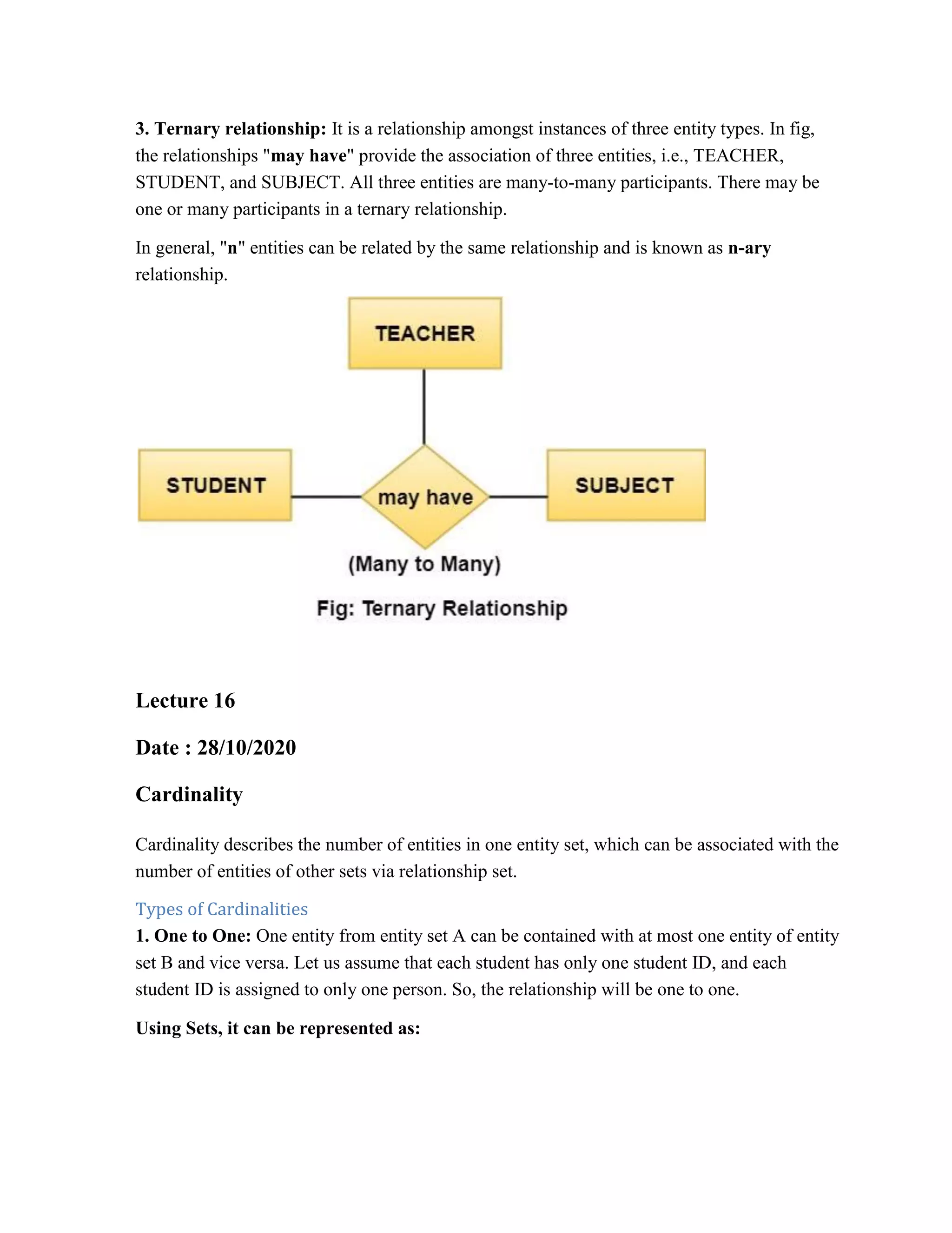 3. Ternary relationship: It is a relationship amongst instances of three entity types. In fig,
the relationships "may have" provide the association of three entities, i.e., TEACHER,
STUDENT, and SUBJECT. All three entities are many-to-many participants. There may be
one or many participants in a ternary relationship.
In general, "n" entities can be related by the same relationship and is known as n-ary
relationship.
Lecture 16
Date : 28/10/2020
Cardinality
Cardinality describes the number of entities in one entity set, which can be associated with the
number of entities of other sets via relationship set.
Types of Cardinalities
1. One to One: One entity from entity set A can be contained with at most one entity of entity
set B and vice versa. Let us assume that each student has only one student ID, and each
student ID is assigned to only one person. So, the relationship will be one to one.
Using Sets, it can be represented as:
 