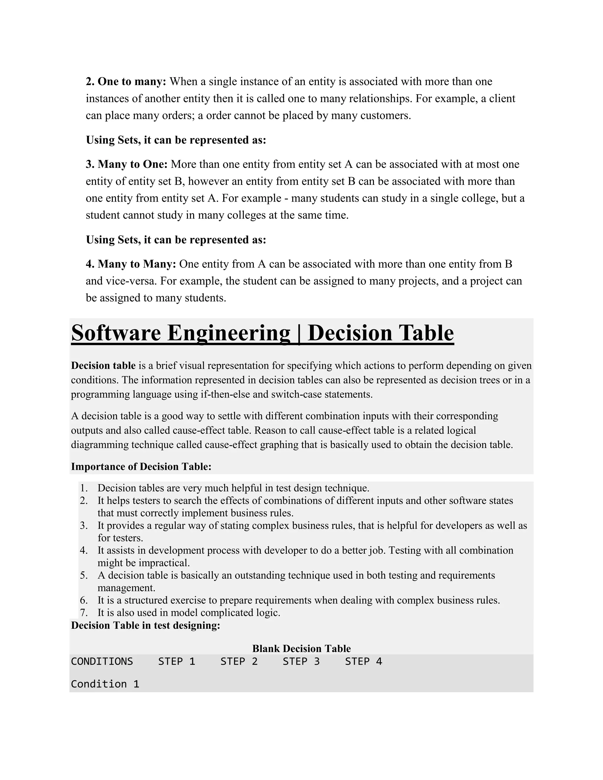 2. One to many: When a single instance of an entity is associated with more than one
instances of another entity then it is called one to many relationships. For example, a client
can place many orders; a order cannot be placed by many customers.
Using Sets, it can be represented as:
3. Many to One: More than one entity from entity set A can be associated with at most one
entity of entity set B, however an entity from entity set B can be associated with more than
one entity from entity set A. For example - many students can study in a single college, but a
student cannot study in many colleges at the same time.
Using Sets, it can be represented as:
4. Many to Many: One entity from A can be associated with more than one entity from B
and vice-versa. For example, the student can be assigned to many projects, and a project can
be assigned to many students.
Software Engineering | Decision Table
Decision table is a brief visual representation for specifying which actions to perform depending on given
conditions. The information represented in decision tables can also be represented as decision trees or in a
programming language using if-then-else and switch-case statements.
A decision table is a good way to settle with different combination inputs with their corresponding
outputs and also called cause-effect table. Reason to call cause-effect table is a related logical
diagramming technique called cause-effect graphing that is basically used to obtain the decision table.
Importance of Decision Table:
1. Decision tables are very much helpful in test design technique.
2. It helps testers to search the effects of combinations of different inputs and other software states
that must correctly implement business rules.
3. It provides a regular way of stating complex business rules, that is helpful for developers as well as
for testers.
4. It assists in development process with developer to do a better job. Testing with all combination
might be impractical.
5. A decision table is basically an outstanding technique used in both testing and requirements
management.
6. It is a structured exercise to prepare requirements when dealing with complex business rules.
7. It is also used in model complicated logic.
Decision Table in test designing:
Blank Decision Table
CONDITIONS STEP 1 STEP 2 STEP 3 STEP 4
Condition 1
 