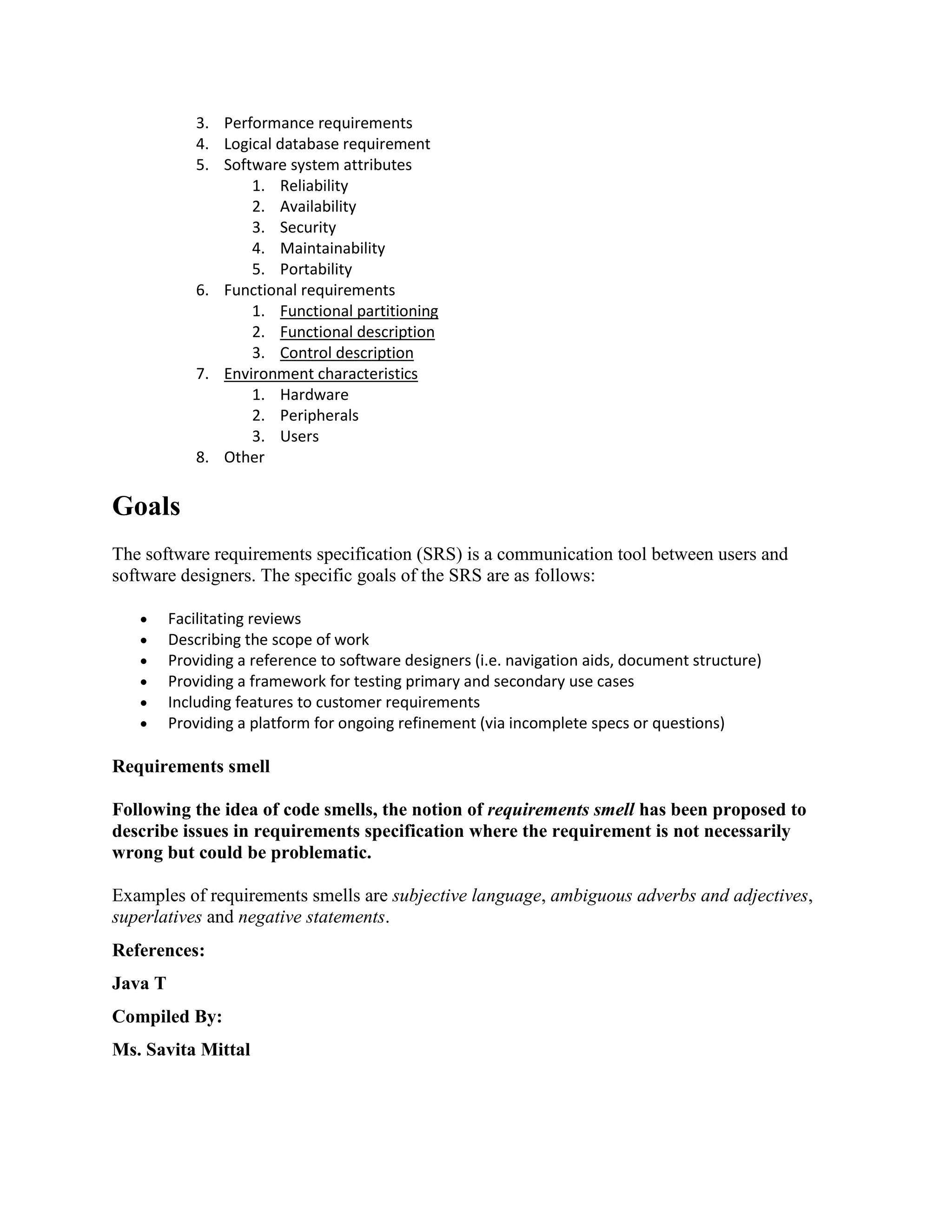 3. Performance requirements
4. Logical database requirement
5. Software system attributes
1. Reliability
2. Availability
3. Security
4. Maintainability
5. Portability
6. Functional requirements
1. Functional partitioning
2. Functional description
3. Control description
7. Environment characteristics
1. Hardware
2. Peripherals
3. Users
8. Other
Goals
The software requirements specification (SRS) is a communication tool between users and
software designers. The specific goals of the SRS are as follows:
 Facilitating reviews
 Describing the scope of work
 Providing a reference to software designers (i.e. navigation aids, document structure)
 Providing a framework for testing primary and secondary use cases
 Including features to customer requirements
 Providing a platform for ongoing refinement (via incomplete specs or questions)
Requirements smell
Following the idea of code smells, the notion of requirements smell has been proposed to
describe issues in requirements specification where the requirement is not necessarily
wrong but could be problematic.
Examples of requirements smells are subjective language, ambiguous adverbs and adjectives,
superlatives and negative statements.
References:
Java T
Compiled By:
Ms. Savita Mittal
 