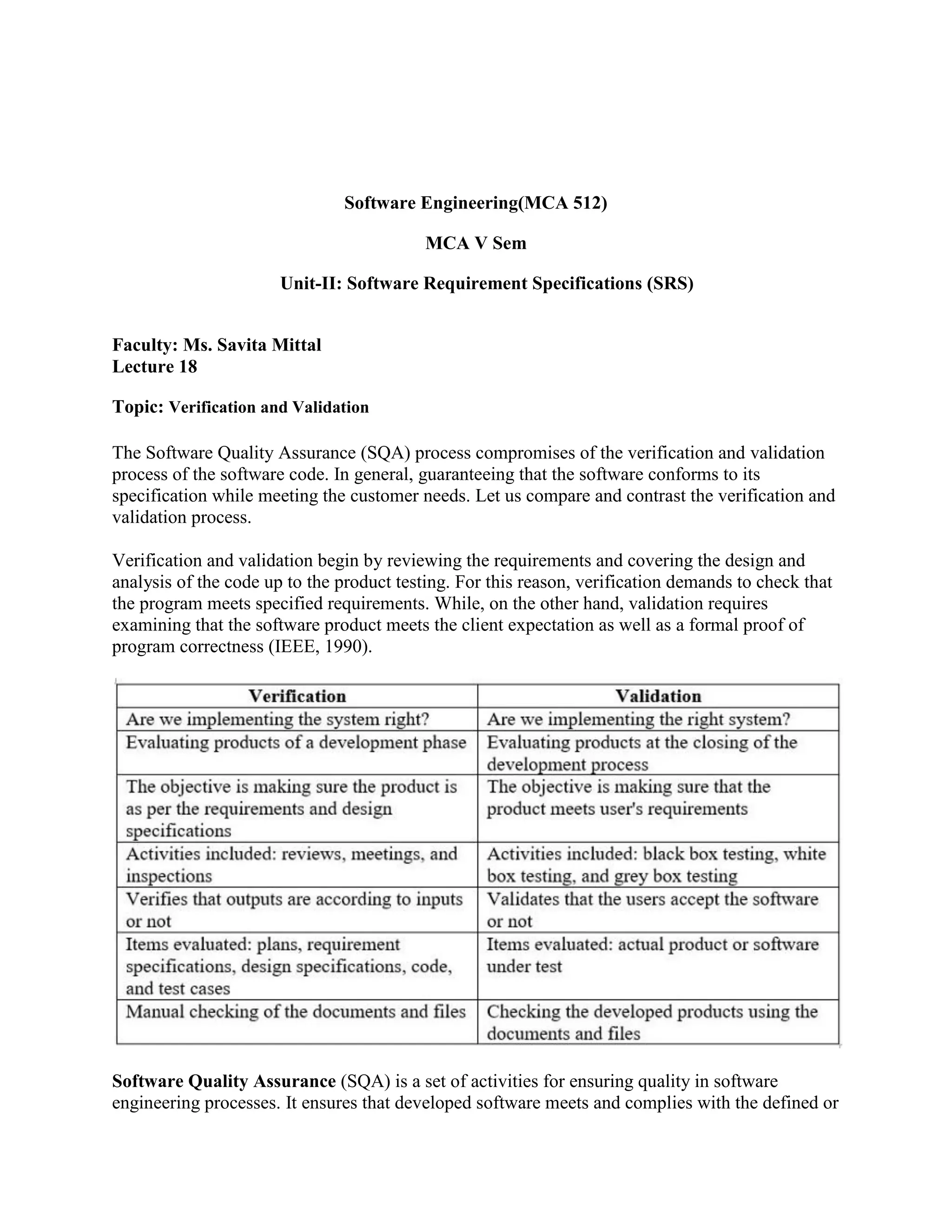 Software Engineering(MCA 512)
MCA V Sem
Unit-II: Software Requirement Specifications (SRS)
Faculty: Ms. Savita Mittal
Lecture 18
Topic: Verification and Validation
The Software Quality Assurance (SQA) process compromises of the verification and validation
process of the software code. In general, guaranteeing that the software conforms to its
specification while meeting the customer needs. Let us compare and contrast the verification and
validation process.
Verification and validation begin by reviewing the requirements and covering the design and
analysis of the code up to the product testing. For this reason, verification demands to check that
the program meets specified requirements. While, on the other hand, validation requires
examining that the software product meets the client expectation as well as a formal proof of
program correctness (IEEE, 1990).
Software Quality Assurance (SQA) is a set of activities for ensuring quality in software
engineering processes. It ensures that developed software meets and complies with the defined or
 
