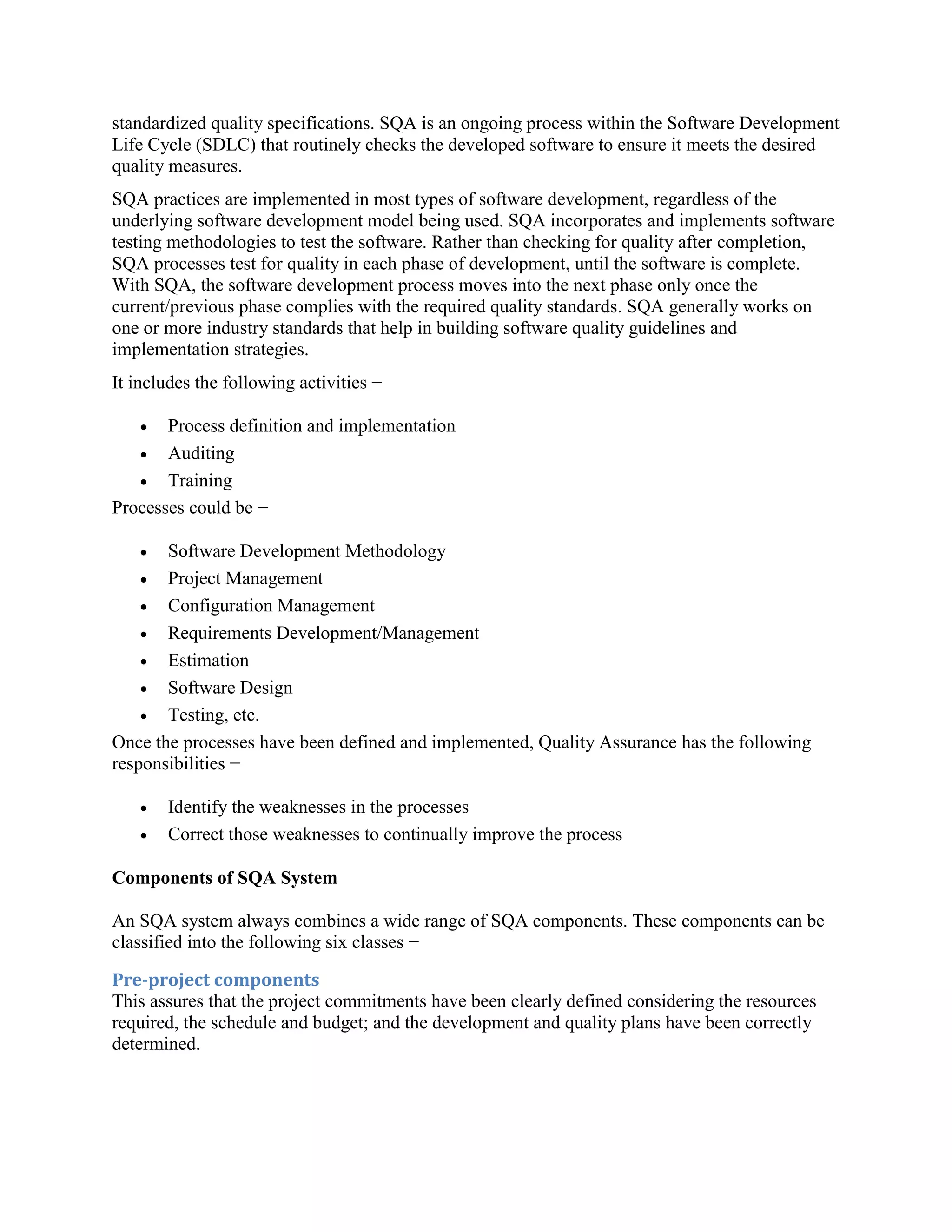 standardized quality specifications. SQA is an ongoing process within the Software Development
Life Cycle (SDLC) that routinely checks the developed software to ensure it meets the desired
quality measures.
SQA practices are implemented in most types of software development, regardless of the
underlying software development model being used. SQA incorporates and implements software
testing methodologies to test the software. Rather than checking for quality after completion,
SQA processes test for quality in each phase of development, until the software is complete.
With SQA, the software development process moves into the next phase only once the
current/previous phase complies with the required quality standards. SQA generally works on
one or more industry standards that help in building software quality guidelines and
implementation strategies.
It includes the following activities −
 Process definition and implementation
 Auditing
 Training
Processes could be −
 Software Development Methodology
 Project Management
 Configuration Management
 Requirements Development/Management
 Estimation
 Software Design
 Testing, etc.
Once the processes have been defined and implemented, Quality Assurance has the following
responsibilities −
 Identify the weaknesses in the processes
 Correct those weaknesses to continually improve the process
Components of SQA System
An SQA system always combines a wide range of SQA components. These components can be
classified into the following six classes −
Pre-project components
This assures that the project commitments have been clearly defined considering the resources
required, the schedule and budget; and the development and quality plans have been correctly
determined.
 