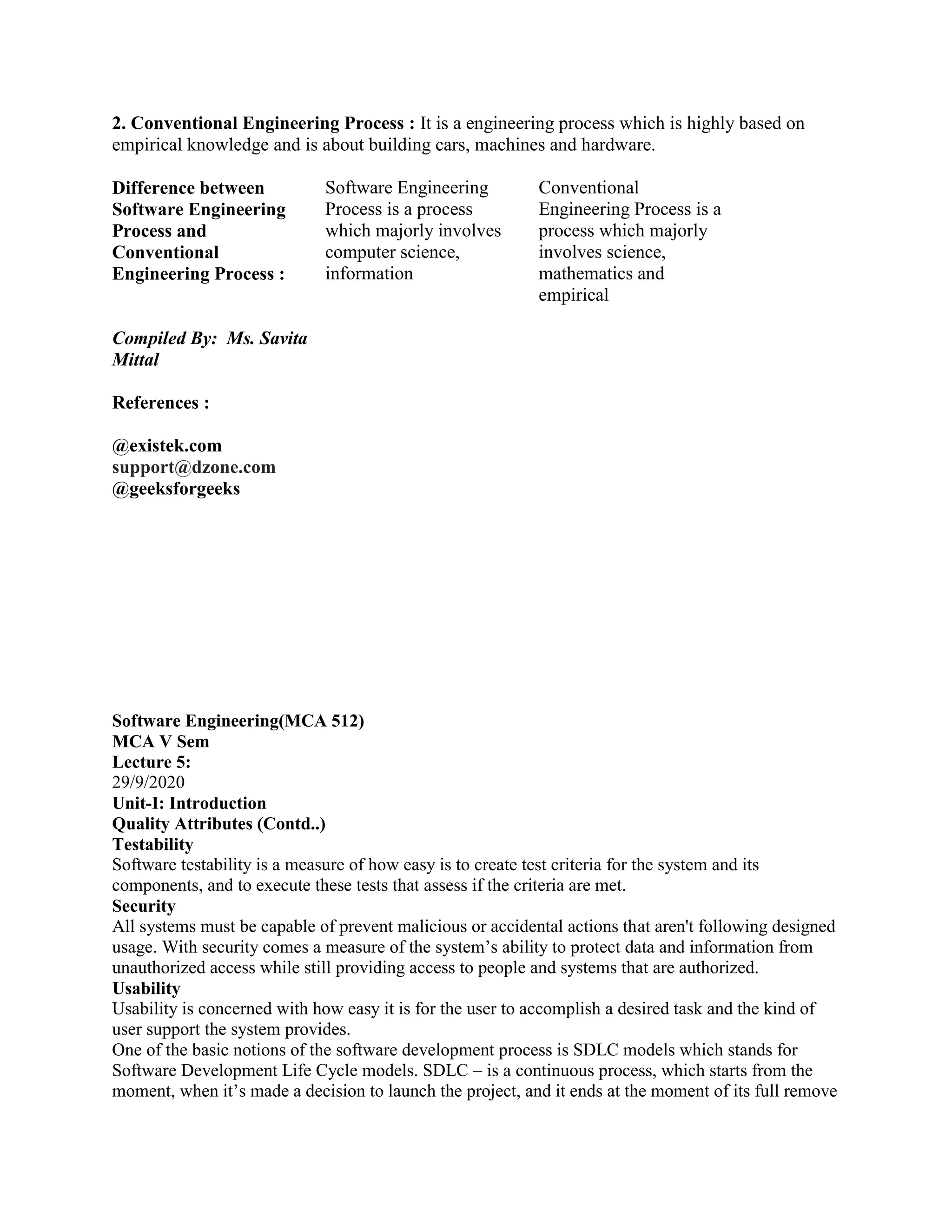 2. Conventional Engineering Process : It is a engineering process which is highly based on
empirical knowledge and is about building cars, machines and hardware.
Difference between
Software Engineering
Process and
Conventional
Engineering Process :
Compiled By: Ms. Savita
Mittal
References :
@existek.com
support@dzone.com
@geeksforgeeks
Software Engineering
Process is a process
which majorly involves
computer science,
information
Conventional
Engineering Process is a
process which majorly
involves science,
mathematics and
empirical
Software Engineering(MCA 512)
MCA V Sem
Lecture 5:
29/9/2020
Unit-I: Introduction
Quality Attributes (Contd..)
Testability
Software testability is a measure of how easy is to create test criteria for the system and its
components, and to execute these tests that assess if the criteria are met.
Security
All systems must be capable of prevent malicious or accidental actions that aren't following designed
usage. With security comes a measure of the system’s ability to protect data and information from
unauthorized access while still providing access to people and systems that are authorized.
Usability
Usability is concerned with how easy it is for the user to accomplish a desired task and the kind of
user support the system provides.
One of the basic notions of the software development process is SDLC models which stands for
Software Development Life Cycle models. SDLC – is a continuous process, which starts from the
moment, when it’s made a decision to launch the project, and it ends at the moment of its full remove
 