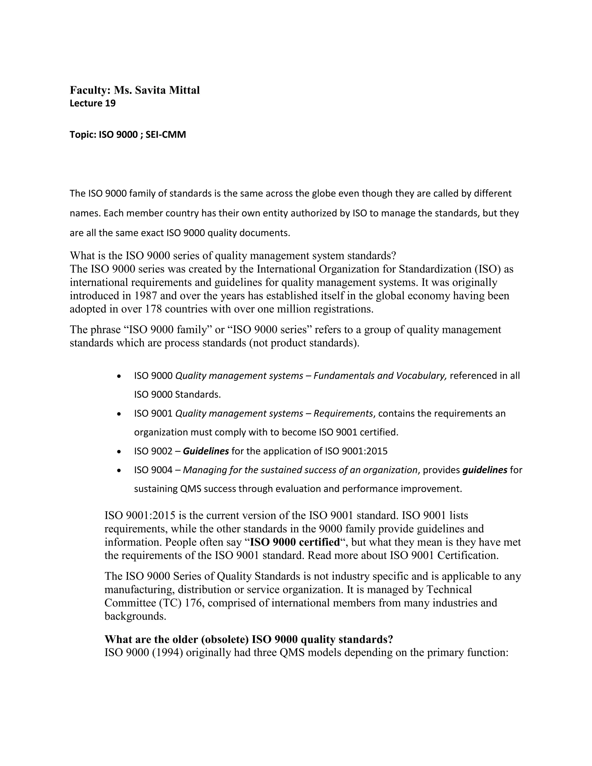 Faculty: Ms. Savita Mittal
Lecture 19
Topic: ISO 9000 ; SEI-CMM
The ISO 9000 family of standards is the same across the globe even though they are called by different
names. Each member country has their own entity authorized by ISO to manage the standards, but they
are all the same exact ISO 9000 quality documents.
What is the ISO 9000 series of quality management system standards?
The ISO 9000 series was created by the International Organization for Standardization (ISO) as
international requirements and guidelines for quality management systems. It was originally
introduced in 1987 and over the years has established itself in the global economy having been
adopted in over 178 countries with over one million registrations.
The phrase “ISO 9000 family” or “ISO 9000 series” refers to a group of quality management
standards which are process standards (not product standards).
 ISO 9000 Quality management systems – Fundamentals and Vocabulary, referenced in all
ISO 9000 Standards.
 ISO 9001 Quality management systems – Requirements, contains the requirements an
organization must comply with to become ISO 9001 certified.
 ISO 9002 – Guidelines for the application of ISO 9001:2015
 ISO 9004 – Managing for the sustained success of an organization, provides guidelines for
sustaining QMS success through evaluation and performance improvement.
ISO 9001:2015 is the current version of the ISO 9001 standard. ISO 9001 lists
requirements, while the other standards in the 9000 family provide guidelines and
information. People often say “ISO 9000 certified“, but what they mean is they have met
the requirements of the ISO 9001 standard. Read more about ISO 9001 Certification.
The ISO 9000 Series of Quality Standards is not industry specific and is applicable to any
manufacturing, distribution or service organization. It is managed by Technical
Committee (TC) 176, comprised of international members from many industries and
backgrounds.
What are the older (obsolete) ISO 9000 quality standards?
ISO 9000 (1994) originally had three QMS models depending on the primary function:
 