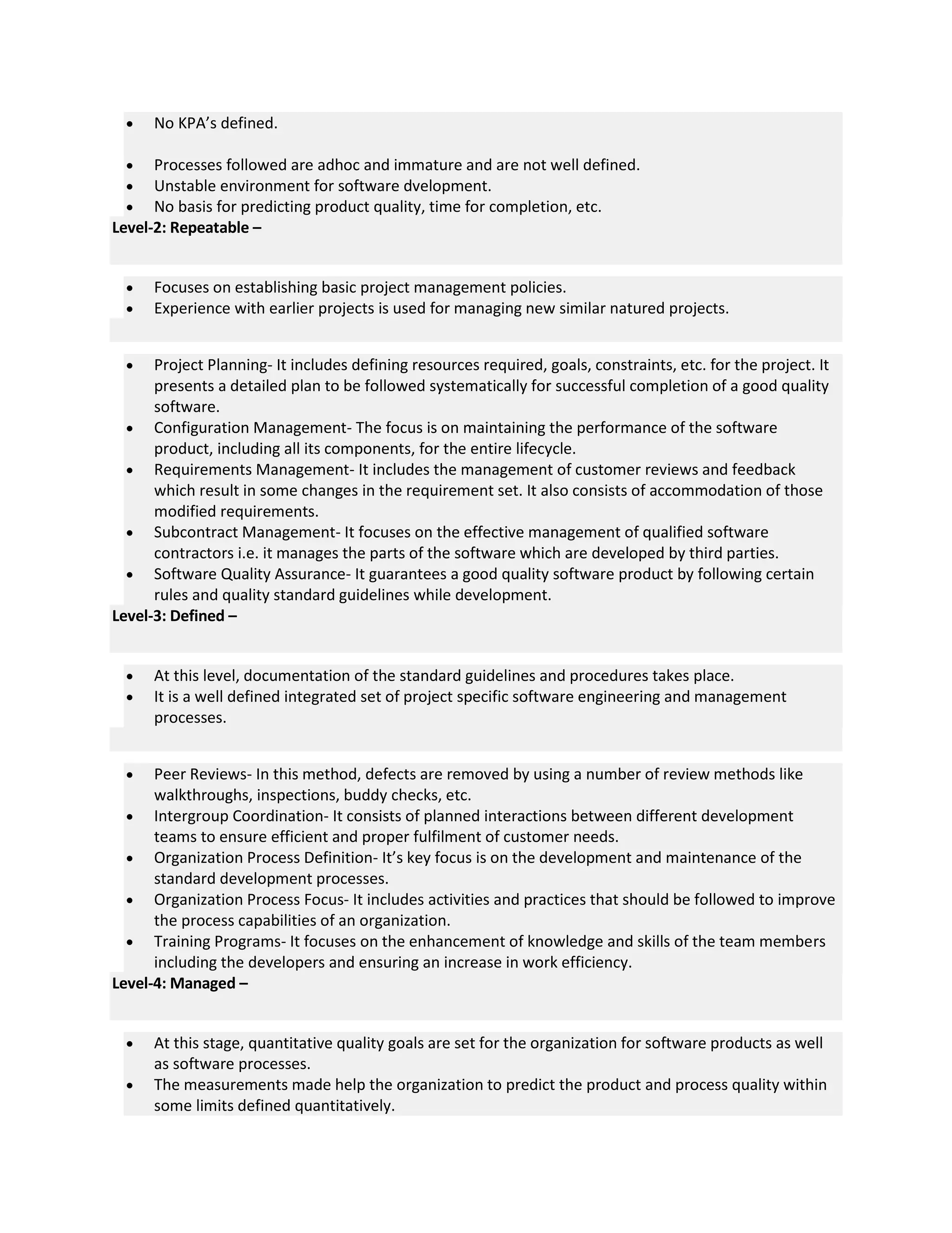  No KPA’s defined.
 Processes followed are adhoc and immature and are not well defined.
 Unstable environment for software dvelopment.
 No basis for predicting product quality, time for completion, etc.
Level-2: Repeatable –
 Focuses on establishing basic project management policies.
 Experience with earlier projects is used for managing new similar natured projects.
 Project Planning- It includes defining resources required, goals, constraints, etc. for the project. It
presents a detailed plan to be followed systematically for successful completion of a good quality
software.
 Configuration Management- The focus is on maintaining the performance of the software
product, including all its components, for the entire lifecycle.
 Requirements Management- It includes the management of customer reviews and feedback
which result in some changes in the requirement set. It also consists of accommodation of those
modified requirements.
 Subcontract Management- It focuses on the effective management of qualified software
contractors i.e. it manages the parts of the software which are developed by third parties.
 Software Quality Assurance- It guarantees a good quality software product by following certain
rules and quality standard guidelines while development.
Level-3: Defined –
 At this level, documentation of the standard guidelines and procedures takes place.
 It is a well defined integrated set of project specific software engineering and management
processes.
 Peer Reviews- In this method, defects are removed by using a number of review methods like
walkthroughs, inspections, buddy checks, etc.
 Intergroup Coordination- It consists of planned interactions between different development
teams to ensure efficient and proper fulfilment of customer needs.
 Organization Process Definition- It’s key focus is on the development and maintenance of the
standard development processes.
 Organization Process Focus- It includes activities and practices that should be followed to improve
the process capabilities of an organization.
 Training Programs- It focuses on the enhancement of knowledge and skills of the team members
including the developers and ensuring an increase in work efficiency.
Level-4: Managed –
 At this stage, quantitative quality goals are set for the organization for software products as well
as software processes.
 The measurements made help the organization to predict the product and process quality within
some limits defined quantitatively.
 