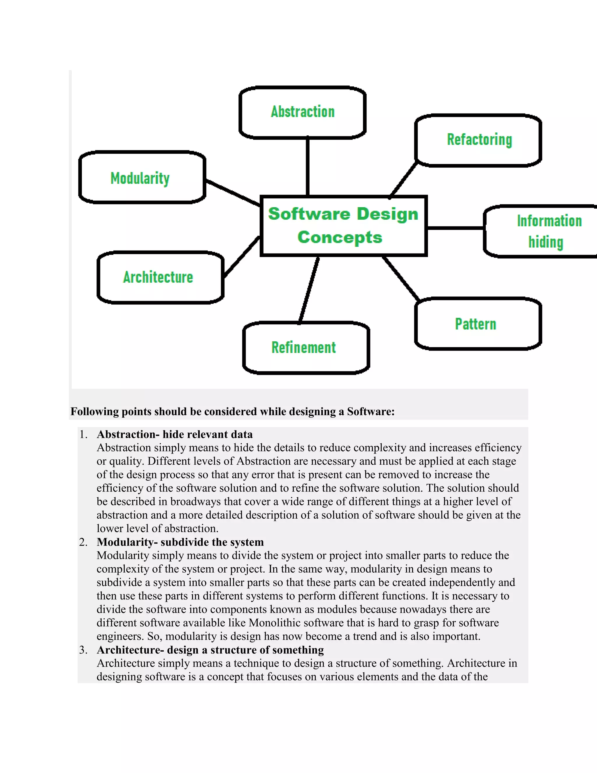 Following points should be considered while designing a Software:
1. Abstraction- hide relevant data
Abstraction simply means to hide the details to reduce complexity and increases efficiency
or quality. Different levels of Abstraction are necessary and must be applied at each stage
of the design process so that any error that is present can be removed to increase the
efficiency of the software solution and to refine the software solution. The solution should
be described in broadways that cover a wide range of different things at a higher level of
abstraction and a more detailed description of a solution of software should be given at the
lower level of abstraction.
2. Modularity- subdivide the system
Modularity simply means to divide the system or project into smaller parts to reduce the
complexity of the system or project. In the same way, modularity in design means to
subdivide a system into smaller parts so that these parts can be created independently and
then use these parts in different systems to perform different functions. It is necessary to
divide the software into components known as modules because nowadays there are
different software available like Monolithic software that is hard to grasp for software
engineers. So, modularity is design has now become a trend and is also important.
3. Architecture- design a structure of something
Architecture simply means a technique to design a structure of something. Architecture in
designing software is a concept that focuses on various elements and the data of the
 