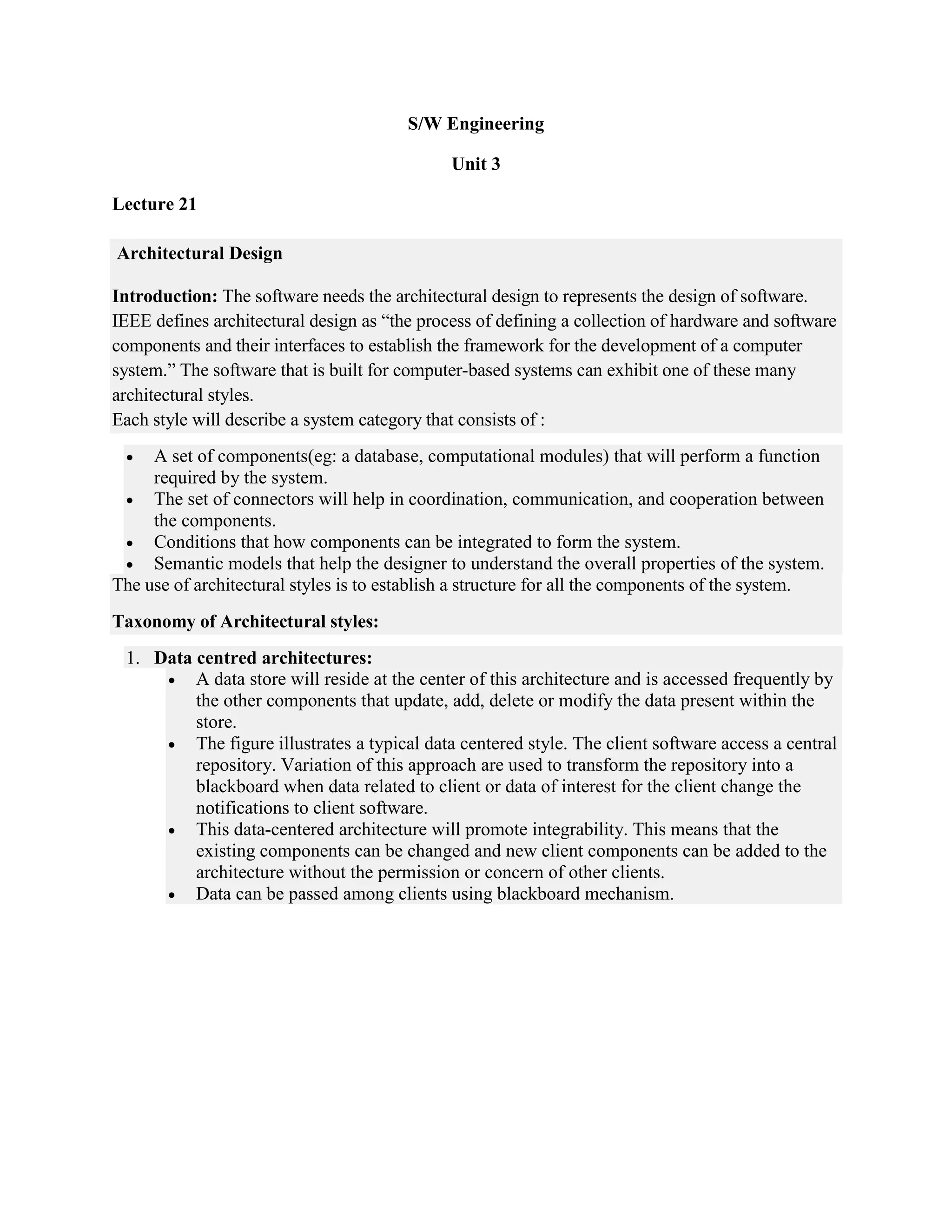 S/W Engineering
Unit 3
Lecture 21
Architectural Design
Introduction: The software needs the architectural design to represents the design of software.
IEEE defines architectural design as “the process of defining a collection of hardware and software
components and their interfaces to establish the framework for the development of a computer
system.” The software that is built for computer-based systems can exhibit one of these many
architectural styles.
Each style will describe a system category that consists of :
 A set of components(eg: a database, computational modules) that will perform a function
required by the system.
 The set of connectors will help in coordination, communication, and cooperation between
the components.
 Conditions that how components can be integrated to form the system.
 Semantic models that help the designer to understand the overall properties of the system.
The use of architectural styles is to establish a structure for all the components of the system.
Taxonomy of Architectural styles:
1. Data centred architectures:
 A data store will reside at the center of this architecture and is accessed frequently by
the other components that update, add, delete or modify the data present within the
store.
 The figure illustrates a typical data centered style. The client software access a central
repository. Variation of this approach are used to transform the repository into a
blackboard when data related to client or data of interest for the client change the
notifications to client software.
 This data-centered architecture will promote integrability. This means that the
existing components can be changed and new client components can be added to the
architecture without the permission or concern of other clients.
 Data can be passed among clients using blackboard mechanism.
 