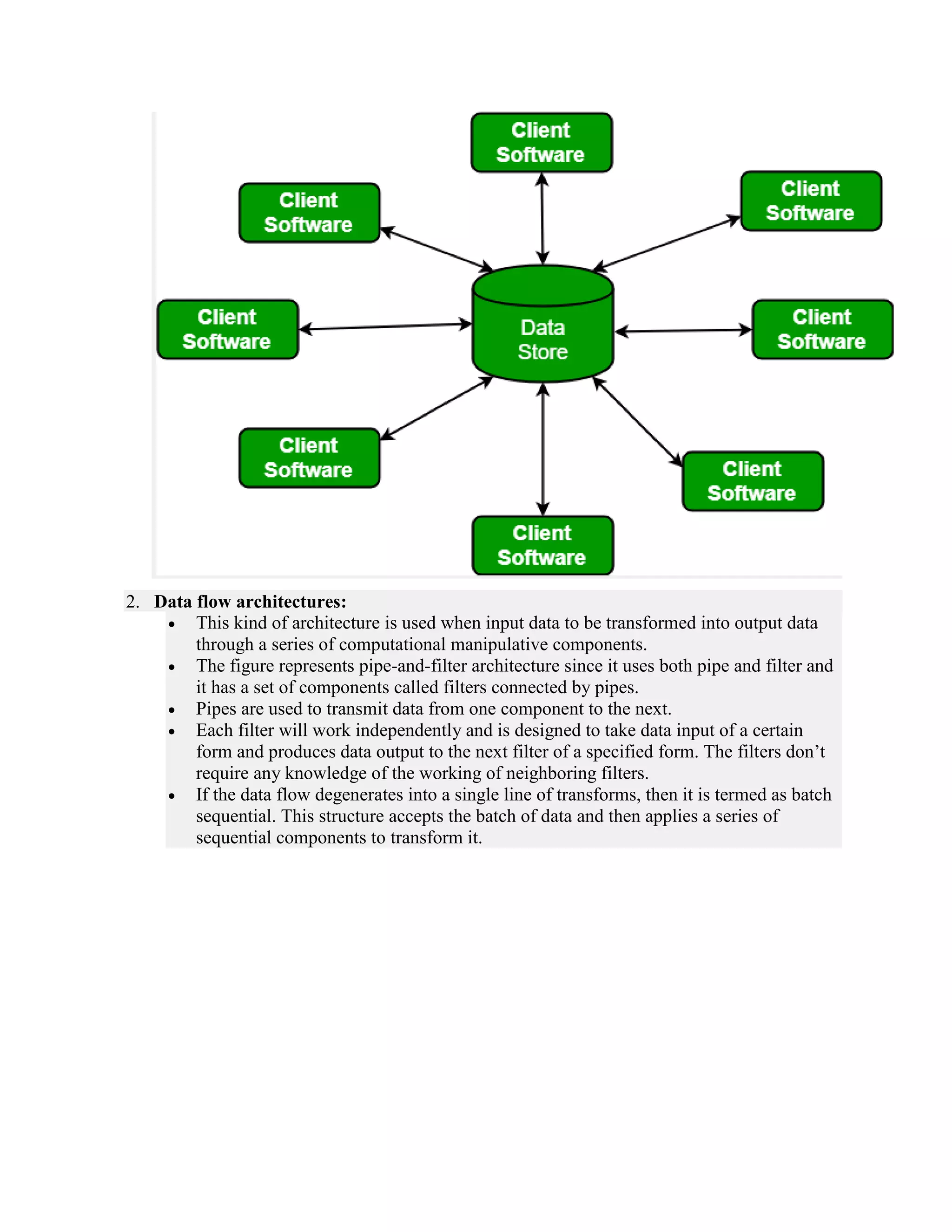 2. Data flow architectures:
 This kind of architecture is used when input data to be transformed into output data
through a series of computational manipulative components.
 The figure represents pipe-and-filter architecture since it uses both pipe and filter and
it has a set of components called filters connected by pipes.
 Pipes are used to transmit data from one component to the next.
 Each filter will work independently and is designed to take data input of a certain
form and produces data output to the next filter of a specified form. The filters don’t
require any knowledge of the working of neighboring filters.
 If the data flow degenerates into a single line of transforms, then it is termed as batch
sequential. This structure accepts the batch of data and then applies a series of
sequential components to transform it.
 