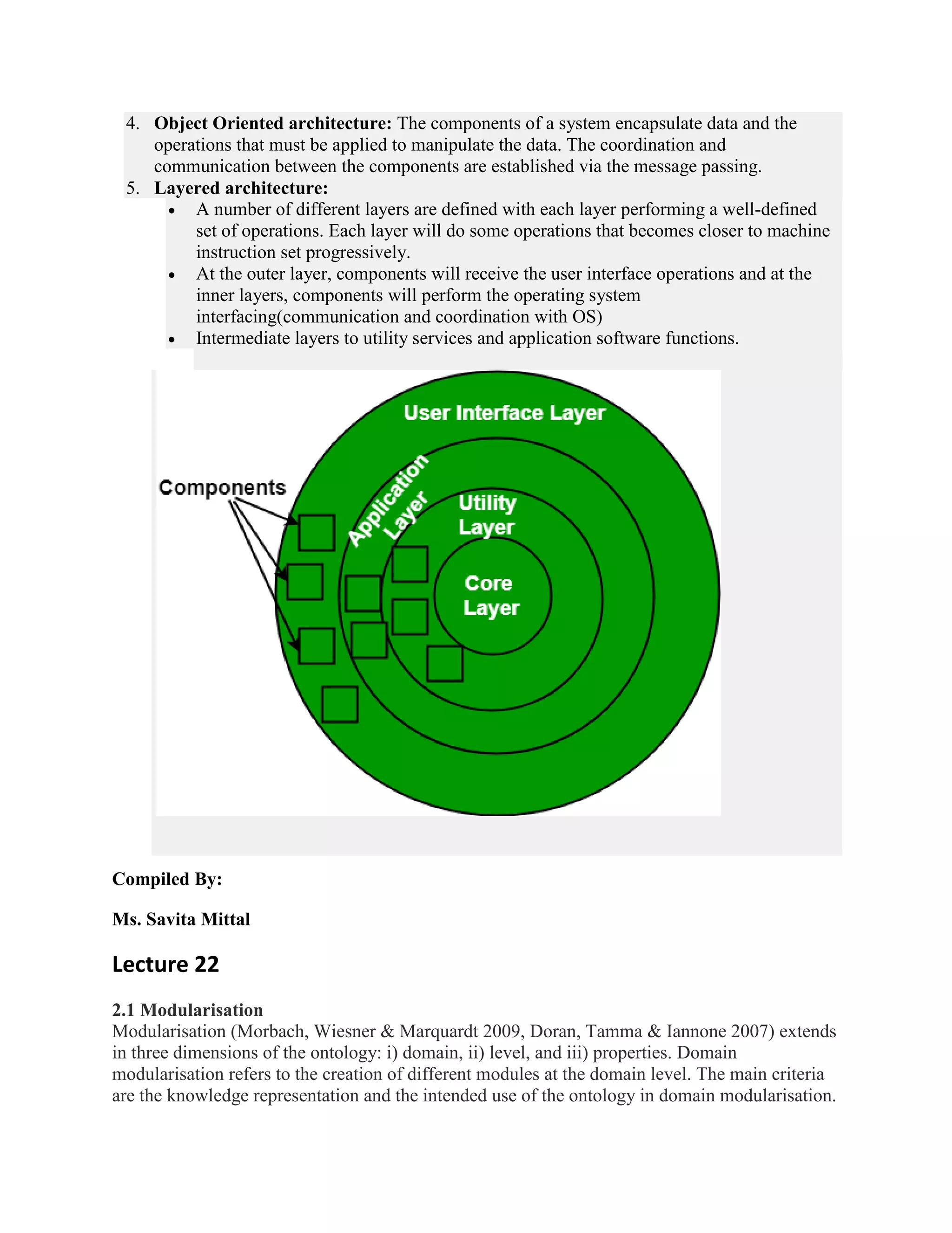 4. Object Oriented architecture: The components of a system encapsulate data and the
operations that must be applied to manipulate the data. The coordination and
communication between the components are established via the message passing.
5. Layered architecture:
 A number of different layers are defined with each layer performing a well-defined
set of operations. Each layer will do some operations that becomes closer to machine
instruction set progressively.
 At the outer layer, components will receive the user interface operations and at the
inner layers, components will perform the operating system
interfacing(communication and coordination with OS)
 Intermediate layers to utility services and application software functions.
Compiled By:
Ms. Savita Mittal
Lecture 22
2.1 Modularisation
Modularisation (Morbach, Wiesner & Marquardt 2009, Doran, Tamma & Iannone 2007) extends
in three dimensions of the ontology: i) domain, ii) level, and iii) properties. Domain
modularisation refers to the creation of different modules at the domain level. The main criteria
are the knowledge representation and the intended use of the ontology in domain modularisation.
 