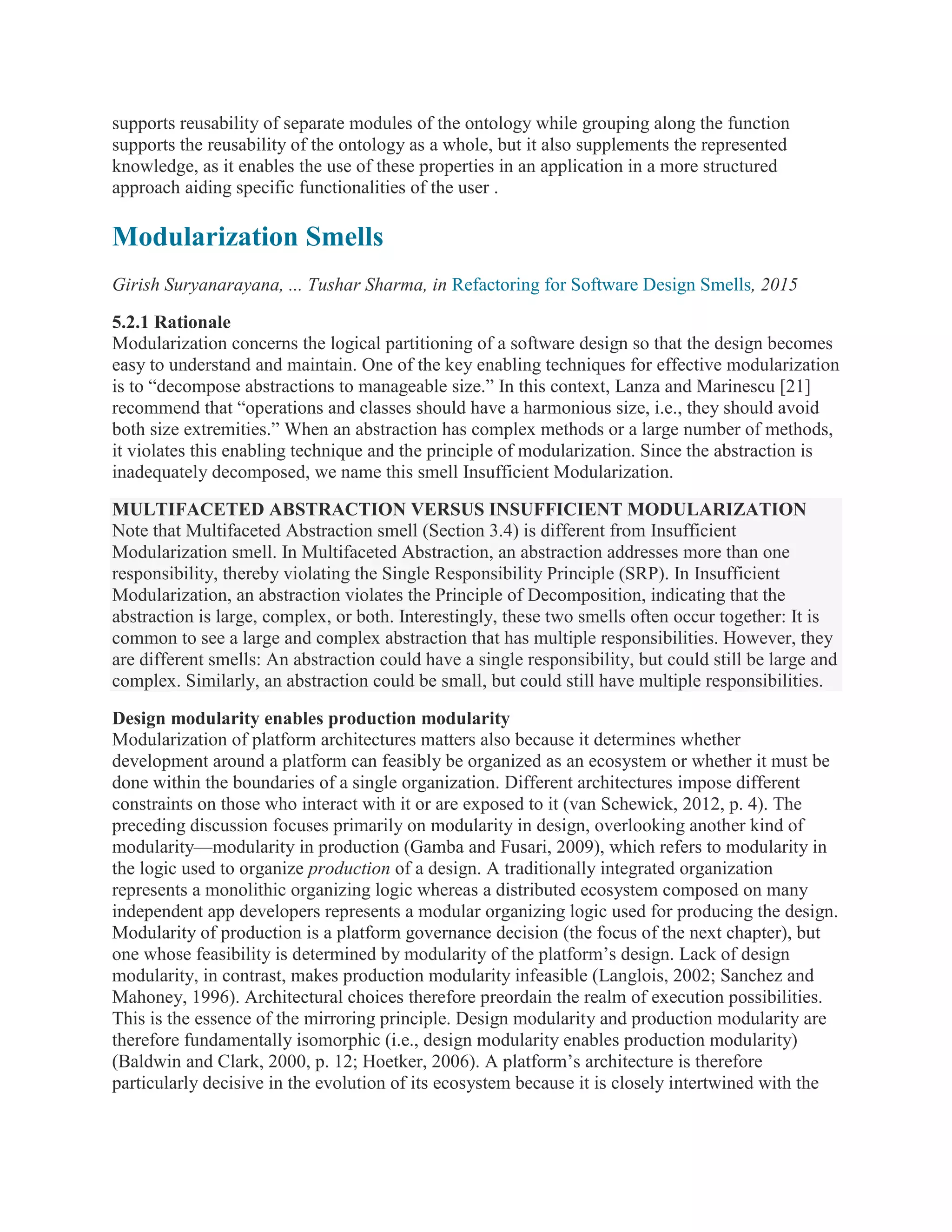 supports reusability of separate modules of the ontology while grouping along the function
supports the reusability of the ontology as a whole, but it also supplements the represented
knowledge, as it enables the use of these properties in an application in a more structured
approach aiding specific functionalities of the user .
Modularization Smells
Girish Suryanarayana, ... Tushar Sharma, in Refactoring for Software Design Smells, 2015
5.2.1 Rationale
Modularization concerns the logical partitioning of a software design so that the design becomes
easy to understand and maintain. One of the key enabling techniques for effective modularization
is to “decompose abstractions to manageable size.” In this context, Lanza and Marinescu [21]
recommend that “operations and classes should have a harmonious size, i.e., they should avoid
both size extremities.” When an abstraction has complex methods or a large number of methods,
it violates this enabling technique and the principle of modularization. Since the abstraction is
inadequately decomposed, we name this smell Insufficient Modularization.
MULTIFACETED ABSTRACTION VERSUS INSUFFICIENT MODULARIZATION
Note that Multifaceted Abstraction smell (Section 3.4) is different from Insufficient
Modularization smell. In Multifaceted Abstraction, an abstraction addresses more than one
responsibility, thereby violating the Single Responsibility Principle (SRP). In Insufficient
Modularization, an abstraction violates the Principle of Decomposition, indicating that the
abstraction is large, complex, or both. Interestingly, these two smells often occur together: It is
common to see a large and complex abstraction that has multiple responsibilities. However, they
are different smells: An abstraction could have a single responsibility, but could still be large and
complex. Similarly, an abstraction could be small, but could still have multiple responsibilities.
Design modularity enables production modularity
Modularization of platform architectures matters also because it determines whether
development around a platform can feasibly be organized as an ecosystem or whether it must be
done within the boundaries of a single organization. Different architectures impose different
constraints on those who interact with it or are exposed to it (van Schewick, 2012, p. 4). The
preceding discussion focuses primarily on modularity in design, overlooking another kind of
modularity—modularity in production (Gamba and Fusari, 2009), which refers to modularity in
the logic used to organize production of a design. A traditionally integrated organization
represents a monolithic organizing logic whereas a distributed ecosystem composed on many
independent app developers represents a modular organizing logic used for producing the design.
Modularity of production is a platform governance decision (the focus of the next chapter), but
one whose feasibility is determined by modularity of the platform’s design. Lack of design
modularity, in contrast, makes production modularity infeasible (Langlois, 2002; Sanchez and
Mahoney, 1996). Architectural choices therefore preordain the realm of execution possibilities.
This is the essence of the mirroring principle. Design modularity and production modularity are
therefore fundamentally isomorphic (i.e., design modularity enables production modularity)
(Baldwin and Clark, 2000, p. 12; Hoetker, 2006). A platform’s architecture is therefore
particularly decisive in the evolution of its ecosystem because it is closely intertwined with the
 