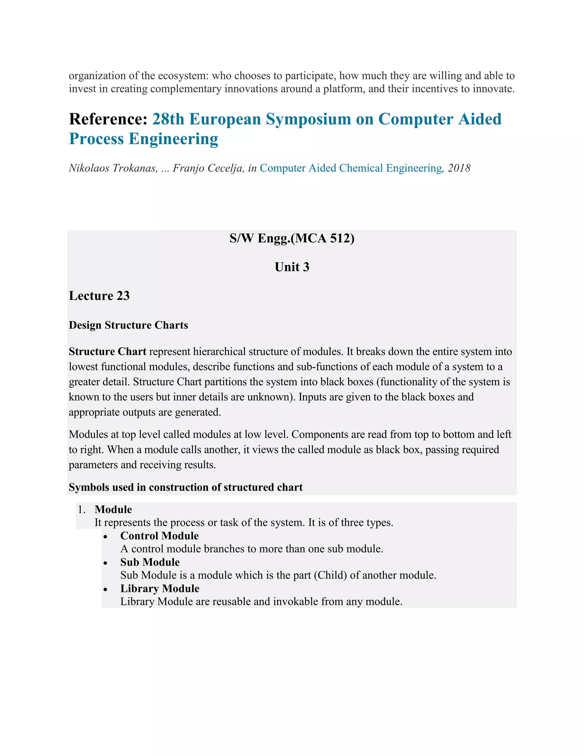 organization of the ecosystem: who chooses to participate, how much they are willing and able to
invest in creating complementary innovations around a platform, and their incentives to innovate.
Reference: 28th European Symposium on Computer Aided
Process Engineering
Nikolaos Trokanas, ... Franjo Cecelja, in Computer Aided Chemical Engineering, 2018
S/W Engg.(MCA 512)
Unit 3
Lecture 23
Design Structure Charts
Structure Chart represent hierarchical structure of modules. It breaks down the entire system into
lowest functional modules, describe functions and sub-functions of each module of a system to a
greater detail. Structure Chart partitions the system into black boxes (functionality of the system is
known to the users but inner details are unknown). Inputs are given to the black boxes and
appropriate outputs are generated.
Modules at top level called modules at low level. Components are read from top to bottom and left
to right. When a module calls another, it views the called module as black box, passing required
parameters and receiving results.
Symbols used in construction of structured chart
1. Module
It represents the process or task of the system. It is of three types.
 Control Module
A control module branches to more than one sub module.
 Sub Module
Sub Module is a module which is the part (Child) of another module.
 Library Module
Library Module are reusable and invokable from any module.
 